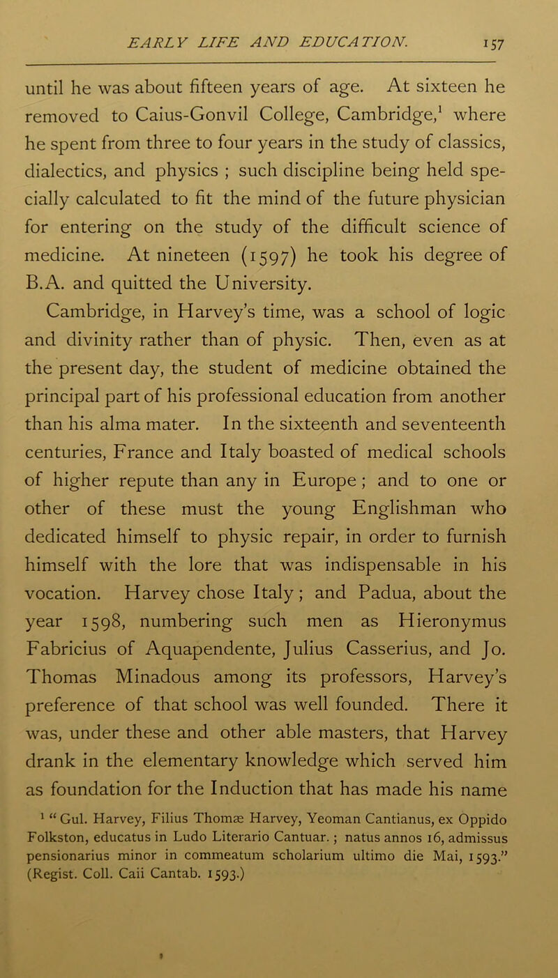 until he was about fifteen years of age. At sixteen he removed to Caius-Gonvil College, Cambridge,1 where he spent from three to four years in the study of classics, dialectics, and physics ; such discipline being held spe- cially calculated to fit the mind of the future physician for entering on the study of the difficult science of medicine. At nineteen (1597) he took his degree of B.A. and quitted the University. Cambridge, in Harvey’s time, was a school of logic and divinity rather than of physic. Then, even as at the present day, the student of medicine obtained the principal part of his professional education from another than his alma mater. In the sixteenth and seventeenth centuries, France and Italy boasted of medical schools of higher repute than any in Europe; and to one or other of these must the young Englishman who dedicated himself to physic repair, in order to furnish himself with the lore that was indispensable in his vocation. Harvey chose Italy ; and Padua, about the year 1598, numbering such men as Hieronymus Fabricius of Aquapendente, Julius Casserius, and Jo. Thomas Minadous among its professors, Harvey’s preference of that school was well founded. There it was, under these and other able masters, that Harvey drank in the elementary knowledge which served him as foundation for the Induction that has made his name 1 “ Gul. Harvey, Filius Thomas Harvey, Yeoman Cantianus, ex Oppido Folkston, educatus in Ludo Literario Cantuar.; natus annos 16, admissus pensionarius minor in commeatum scholarium ultimo die Mai, 1593.” (Regist. Coll. Caii Cantab. 1593.)