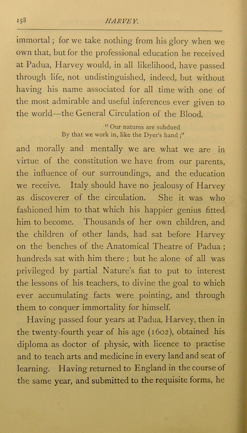 immortal; for we take nothing from his glory when we own that, but for the professional education he received at Padua, Harvey would, in all likelihood, have passed through life, not undistinguished, indeed, but without having his name associated for all time with one of the most admirable and useful inferences ever given to the world—the General Circulation of the Blood. “ Our natures are subdued By that we work in, like the Dyer’s hand and morally and mentally we are what we are in virtue of the constitution we have from our parents, the influence of our surroundings, and the education we receive. Italy should have no jealousy of Harvey as discoverer of the circulation. She it was who fashioned him to that which his happier genius fitted him to become. Thousands of her own children, and the children of other lands, had sat before Harvey on the benches of the Anatomical Theatre of Padua ; hundreds sat with him there ; but he alone of all was privileged by partial Nature’s fiat to put to interest the lessons of his teachers, to divine the goal to which ever accumulating facts were pointing, and through them to conquer immortality for himself. Having passed four years at Padua, Harvey, then in the twenty-fourth year of his age (1602), obtained his diploma as doctor of physic, with licence to practise and to teach arts and medicine in every land and seat of learning. Having returned to England in the course of the same year, and submitted to the requisite forms, he