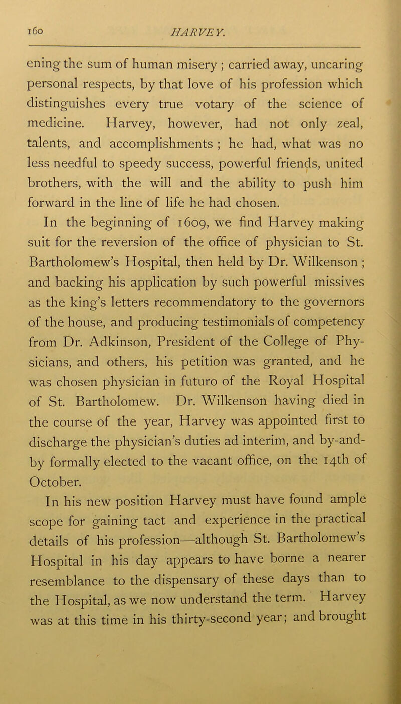 eningthe sum of human misery ; carried away, uncaring personal respects, by that love of his profession which distinguishes every true votary of the science of medicine. Harvey, however, had not only zeal, talents, and accomplishments ; he had, what was no less needful to speedy success, powerful friends, united brothers, with the will and the ability to push him forward in the line of life he had chosen. In the beginning of 1609, we find Harvey making suit for the reversion of the office of physician to St. Bartholomew’s Hospital, then held by Dr. Wilkenson ; and backing his application by such powerful missives as the king’s letters recommendatory to the governors of the house, and producing testimonials of competency from Dr. Adkinson, President of the College of Phy- sicians, and others, his petition was granted, and he was chosen physician in futuro of the Royal Hospital of St. Bartholomew. Dr. Wilkenson having died in the course of the year, Harvey was appointed first to discharge the physician’s duties ad interim, and by-and- by formally elected to the vacant office, on the 14th of October. In his new position Harvey must have found ample scope for gaining tact and experience in the practical details of his profession—although St. Bartholomew’s Hospital in his day appears to have borne a nearer resemblance to the dispensary of these days than to the Hospital, as we now understand the term. Harvey was at this time in his thirty-second year; and brought