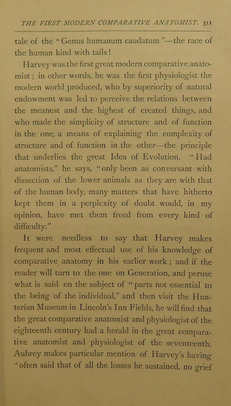 tale of the “ Genus humanum caudatum ”—the race of the human kind with tails ! Harvey was the first great modern comparative anato- mist ; in other words, he was the first physiologist the modern world produced, who by superiority of natural endowment was led to perceive the relations between the meanest and the highest of created things, and who made the simplicity of structure and of function in the one, a means of explaining the complexity of structure and of function in the other-—the principle that underlies the great Idea of Evolution. “ Had anatomists,” he says, “only been as conversant with dissection of the lower animals as they are with that of the human body, many matters that have hitherto kept them in a perplexity of doubt would, in my opinion, have met them freed from every kind of difficulty.” It were needless to say that Harvey makes frequent and most effectual use of his knowledge of comparative anatomy in his earlier work ; and if the reader will turn to the one on Generation, and peruse what is said on the subject of “ parts not essential to the being of the individual,” and then visit the Hun- terian Museum in Lincoln’s Inn Fields, he will find that the great comparative anatomist and physiologist of the eighteenth century had a herald in the great compara- tive anatomist and physiologist of the seventeenth. Aubrey makes particular mention of Harvey’s having “ often said that of all the losses he sustained, no grief