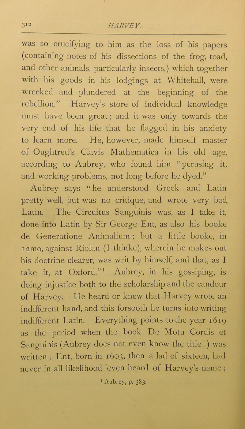 was so crucifying to him as the loss of his papers (containing notes of his dissections of the frog, toad, and other animals, particularly insects,) which together with his goods in his lodgings at Whitehall, were wrecked and plundered at the beginning of the rebellion.” Harvey’s store of individual knowledge must have been great; and it was only towards the very end of his life that he flagged in his anxiety to learn more. He, however, made himself master of Oughtred’s Clavis Mathematica in his old age, according to Aubrey, who found him “ perusing it, and working problems, not long before he dyed.” Aubrey says “ he understood Greek and Latin pretty well, but was no critique, and wrote very bad Latin. The Circuitus Sanguinis was, as I take it, done into Latin by Sir George Ent, as also his booke de Generatione Animalium ; but a little booke, in i2mo, against Riolan (I thinke), wherein he makes out his doctrine clearer, was writ by himself, and that, as I take it, at Oxford.1 Aubrey, in his gossiping, is doing injustice both to the scholarship and the candour of Harvey. He heard or knew that Harvey wrote an indifferent hand, and this forsooth he turns into writing indifferent Latin. Everything points to the year 1619 as the period when the book De Motu Cordis et Sanguinis (Aubrey does not even know the title!) was written ; Ent, born in 1603, then a lad of sixteen, had never in all likelihood even heard of Harvey’s name ;