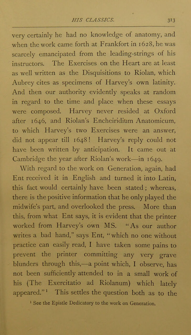 HIS CLASSICS. 3*3 very certainly he had no knowledge of anatomy, and when the work came forth at Frankfort in 1628, he was scarcely emancipated from the leading-strings of his instructors. The Exercises on the Heart are at least as well written as the Disquisitions to Riolan, which Aubrey cites as specimens of Harvey’s own latinity. And then our authority evidently speaks at random in regard to the time and place when these essays were composed. Harvey never resided at Oxford after 1646, and Riolan’s Encheiridium Anatomicum, to which Harvey’s two Exercises were an answer, did not appear till 1648! Harvey’s reply could not have been written by anticipation. It came out at Cambridge the year after Riolan’s work—in 1649. With regard to the work on Generation, again, had Ent received it in English and turned it into Latin, this fact would certainly have been stated ; whereas, there is the positive information that he only played the midwife’s part, and overlooked the press. More than this, from what Ent says, it is evident that the printer worked from Harvey’s own MS. “As our author writes a bad hand,” says Ent, “which no one without practice can easily read, I have taken some pains to prevent the printer committing any very grave blunders through this,—a point which, I observe, has not been sufficiently attended to in a small work of his (The Exercitatio ad Riolanum) which lately appeared.” 1 This settles the question both as to the 1 See the Epistle Dedicatory to the work on Generation.