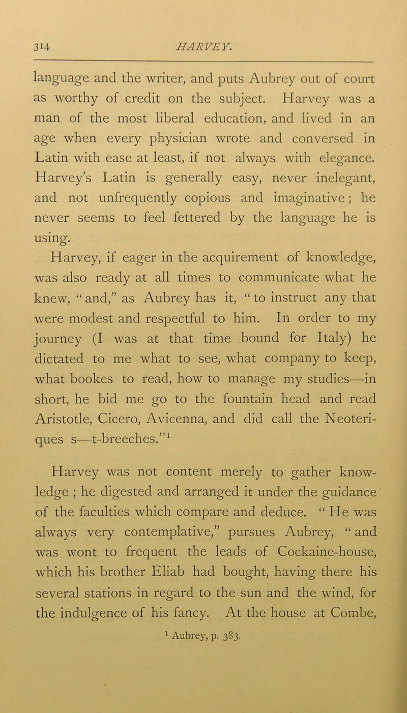 language and the writer, and puts Aubrey out of court as worthy of credit on the subject. Harvey was a man of the most liberal education, and lived in an age when every physician wrote and conversed in Latin with ease at least, if not always with elegance. Harvey’s Latin is generally easy, never inelegant, and not unfrequently copious and imaginative; he never seems to feel fettered by the language he is using. Harvey, if eager in the acquirement of knowledge, was also ready at all times to communicate what he knew, “ and,” as Aubrey has it, “ to instruct any that were modest and respectful to him. In order to my journey (I was at that time bound for Italy) he dictated to me what to see, what company to keep, what bookes to read, how to manage my studies—in short, he bid me go to the fountain head and read Aristotle, Cicero, Avicenna, and did call the Neoteri- ques s—t-breeches.”1 Harvey was not content merely to gather know- ledge ; he digested and arranged it under the guidance of the faculties which compare and deduce. “He was always very contemplative,” pursues Aubrey, “ and was wont to frequent the leads of Cockaine-house, which his brother Eliab had bought, having there his several stations in regard to the sun and the wind, for the indulgence of his fancy. At the house at Combe,