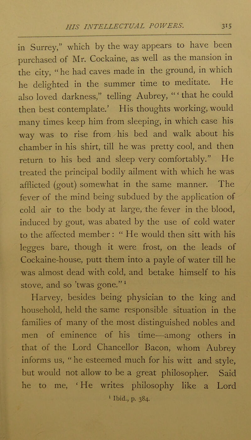 in Surrey/' which by the way appears to have been purchased of Mr. Cockaine, as well as the mansion in the city, “ he had caves made in the ground, in which he delimited in the summer time to meditate. He also loved darkness,” telling Aubrey, “ * that he could then best contemplate.’ His thoughts working, would many times keep him from sleeping, in which case his way was to rise from his bed and walk about his chamber in his shirt, till he was pretty cool, and then return to his bed and sleep very comfortably.” He treated the principal bodily ailment with which he was afflicted (gout) somewhat in the same manner. The fever of the mind being subdued by the application of cold air to the body at large, the fever in the blood, induced by gout, was abated by the use of cold water to the affected member: “He would then sitt with his legges bare, though it were frost, on the leads of Cockaine-house, putt them into a payle of water till he was almost dead with cold, and betake himself to his stove, and so ’twas gone.” 1 Harvey, besides being physician to the king and household, held the same responsible situation in the families of many of the most distinguished nobles and men of eminence of his time—amone others in that of the Lord Chancellor Bacon, whom Aubrey informs us, “ he esteemed much for his witt and style, but would not allow to be a great philosopher. Said he to me, ‘ He writes philosophy like a Lord 1 Ibid., p. 384.