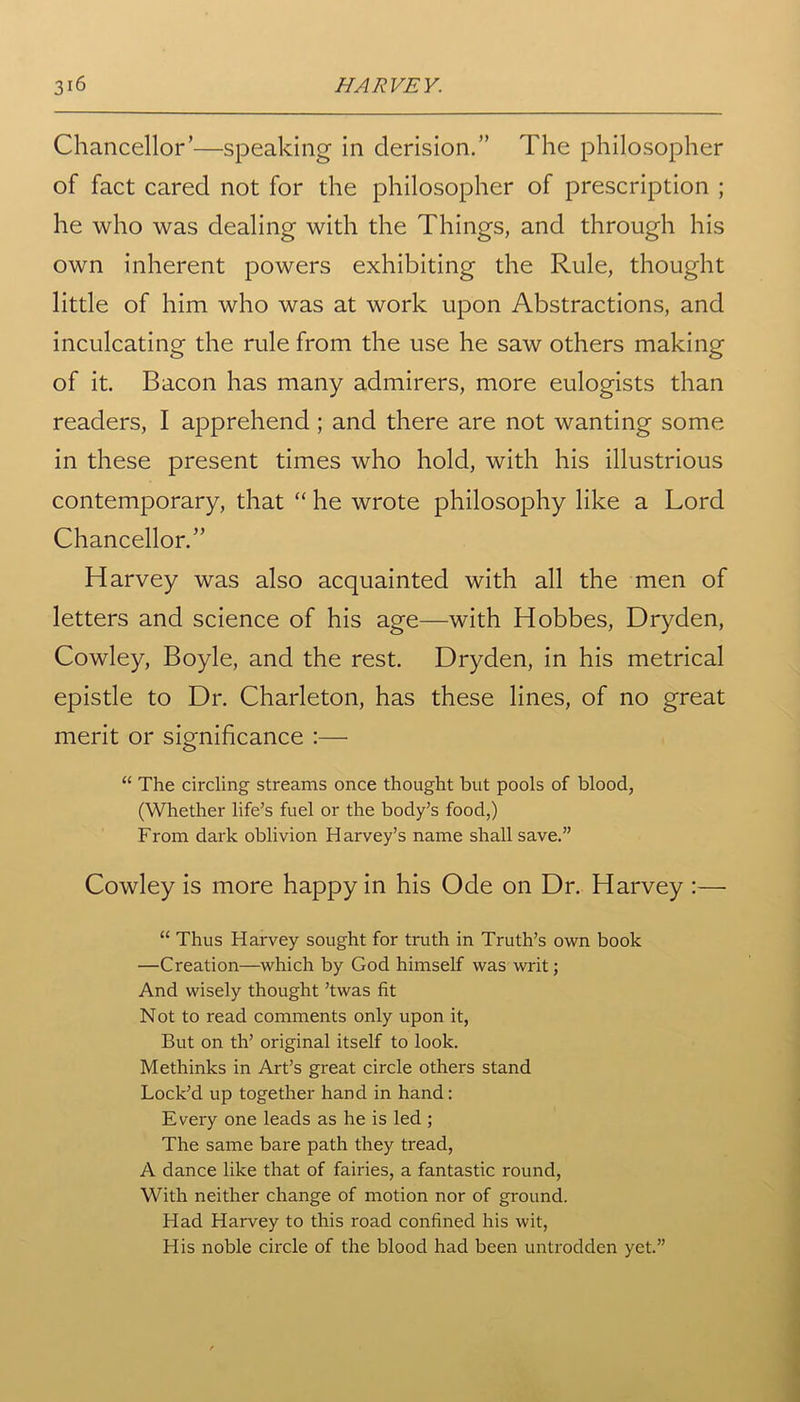 Chancellor’—speaking in derision.” The philosopher of fact cared not for the philosopher of prescription ; he who was dealing with the Things, and through his own inherent powers exhibiting the Rule, thought little of him who was at work upon Abstractions, and inculcating the rule from the use he saw others making of it. Bacon has many admirers, more eulogists than readers, I apprehend ; and there are not wanting some in these present times who hold, with his illustrious contemporary, that “ he wrote philosophy like a Lord Chancellor.” Harvey was also acquainted with all the men of letters and science of his age—with Hobbes, Dryden, Cowley, Boyle, and the rest. Dryden, in his metrical epistle to Dr. Charleton, has these lines, of no great merit or significance :— “ The circling streams once thought but pools of blood, (Whether life’s fuel or the body’s food,) From dark oblivion Harvey’s name shall save.” Cowley is more happy in his Ode on Dr. Harvey :— “ Thus Harvey sought for truth in Truth’s own book —Creation—which by God himself was writ; And wisely thought ’twas fit Not to read comments only upon it, But on th’ original itself to look. Methinks in Art’s great circle others stand Lock’d up together hand in hand: Every one leads as he is led ; The same bare path they tread, A dance like that of fairies, a fantastic round, With neither change of motion nor of ground. Had Harvey to this road confined his wit, His noble circle of the blood had been untrodden yet.”