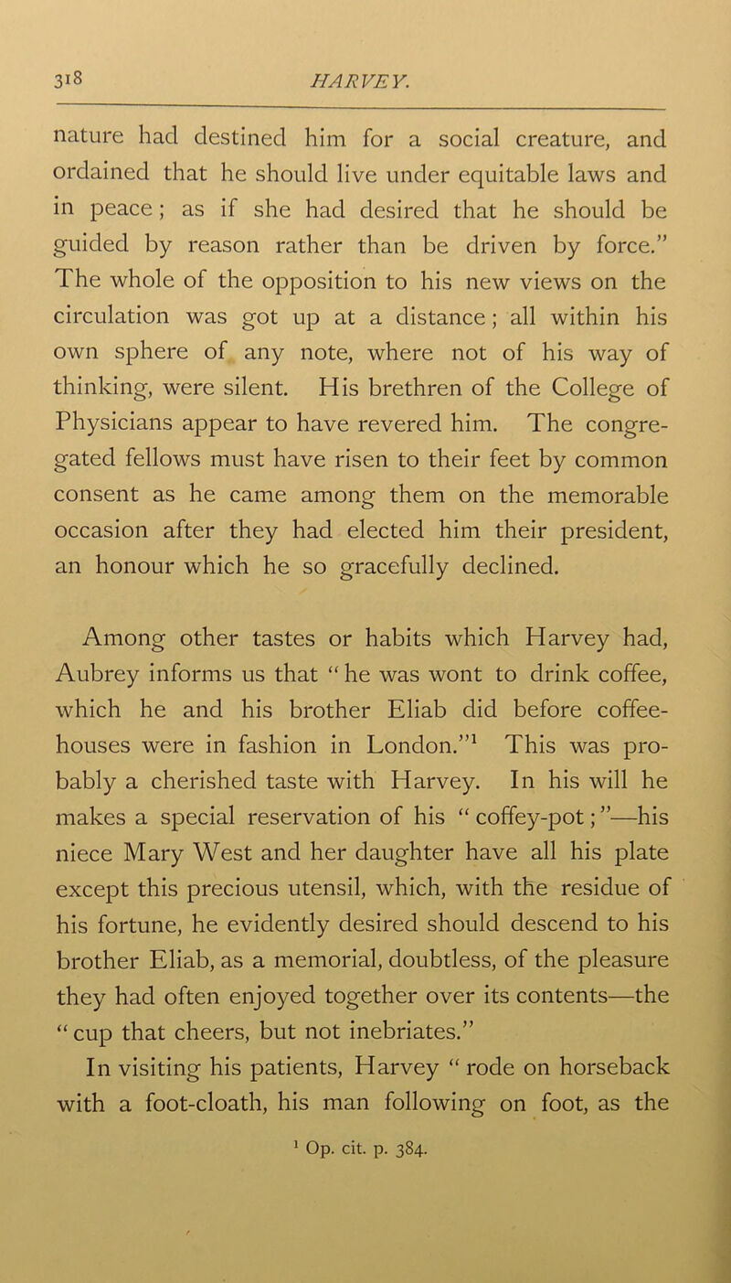nature had destined him for a social creature, and ordained that he should live under equitable laws and in peace; as if she had desired that he should be guided by reason rather than be driven by force.” The whole of the opposition to his new views on the circulation was got up at a distance ; all within his own sphere of any note, where not of his way of thinking, were silent. His brethren of the College of Physicians appear to have revered him. The congre- gated fellows must have risen to their feet by common consent as he came among them on the memorable occasion after they had elected him their president, an honour which he so gracefully declined. Among other tastes or habits which Harvey had, Aubrey informs us that “ he was wont to drink coffee, which he and his brother Eliab did before coffee- houses were in fashion in London.”1 This was pro- bably a cherished taste with Harvey. In his will he makes a special reservation of his “ coffey-pot; ”—his niece Mary West and her daughter have all his plate except this precious utensil, which, with the residue of his fortune, he evidently desired should descend to his brother Eliab, as a memorial, doubtless, of the pleasure they had often enjoyed together over its contents—the “ cup that cheers, but not inebriates.” In visiting his patients, Harvey “ rode on horseback with a foot-cloath, his man following on foot, as the 1 Op. cit. p. 384.