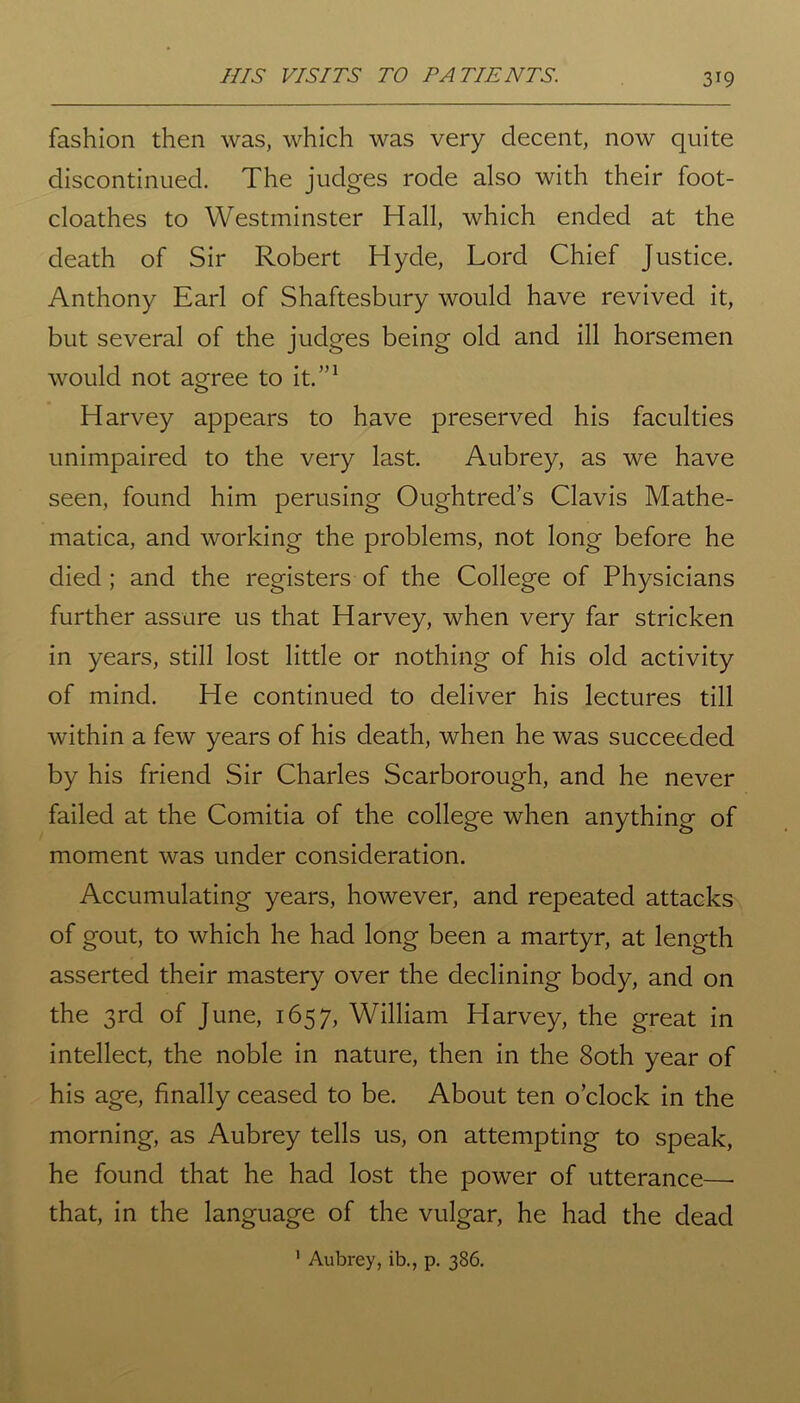 HIS VISITS TO PATIENTS. fashion then was, which was very decent, now quite discontinued. The judges rode also with their foot- cloathes to Westminster Hall, which ended at the death of Sir Robert Hyde, Lord Chief Justice. Anthony Earl of Shaftesbury would have revived it, but several of the judges being old and ill horsemen would not agree to it.”1 Harvey appears to have preserved his faculties unimpaired to the very last. Aubrey, as we have seen, found him perusing Oughtred’s Clavis Mathe- matica, and working the problems, not long before he died; and the registers of the College of Physicians further assure us that Harvey, when very far stricken in years, still lost little or nothing of his old activity of mind. He continued to deliver his lectures till within a few years of his death, when he was succeeded by his friend Sir Charles Scarborough, and he never failed at the Comitia of the college when anything of moment was under consideration. Accumulating years, however, and repeated attacks of gout, to which he had long been a martyr, at length asserted their mastery over the declining body, and on the 3rd of June, 1657, William Harvey, the great in intellect, the noble in nature, then in the 80th year of his age, finally ceased to be. About ten o’clock in the morning, as Aubrey tells us, on attempting to speak, he found that he had lost the power of utterance— that, in the language of the vulgar, he had the dead 1 Aubrey, ib., p. 386.