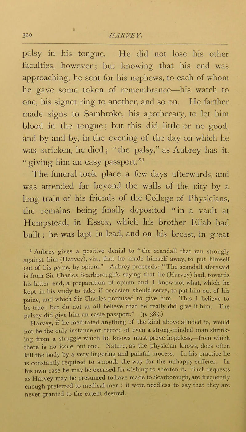 palsy in his tongue. He did not lose his other faculties, however; but knowing that his end was approaching, he sent for his nephews, to each of whom he gave some token of remembrance—his watch to one, his signet ring to another, and so on. He farther made signs to Sambroke, his apothecary, to let him blood in the tongue ; but this did little or no good, and by and by, in the evening of the day on which he was stricken, he died ; “ the palsy,” as Aubrey has it, “giving him an easy passport.”1 The funeral took place a few days afterwards, and was attended far beyond the walls of the city by a long train of his friends of the College of Physicians, the remains being finally deposited “in a vault at Hempstead, in Essex, which his brother Eliab had built; he was lapt in lead, and on his breast, in great 1 Aubrey gives a positive denial to “ the scandall that ran strongly against him (Harvey), viz., that he made himself away, to put himself out of his paine, by opium.” Aubrey proceeds : “ The scandall aforesaid is from Sir Charles Scarborough’s saying that he (Harvey) had, towards his latter end, a preparation of opium and I know not what, which he kept in his study to take if occasion should serve, to put him out of his paine, and which Sir Charles promised to give him. This I believe to be true; but do not at all believe that he really did give it him. The palsey did give him an easie passport.” (p. 385.) Harvey, if he meditated anything of the kind above alluded to, would not be the only instance on record of even a strong-minded man shrink- ing from a struggle which he knows must prove hopeless,—from which there is no issue but one. Nature, as the physician knows, does often kill the body by a very lingering and painful process. In his practice he is constantly required to smooth the way for the unhappy sufferer. In his own case he maybe excused for wishing to shorten it. Such requests as Harvey may be presumed to have made to Scarborough, are frequently enough preferred to medical men : it were needless to say that they are never granted to the extent desired.
