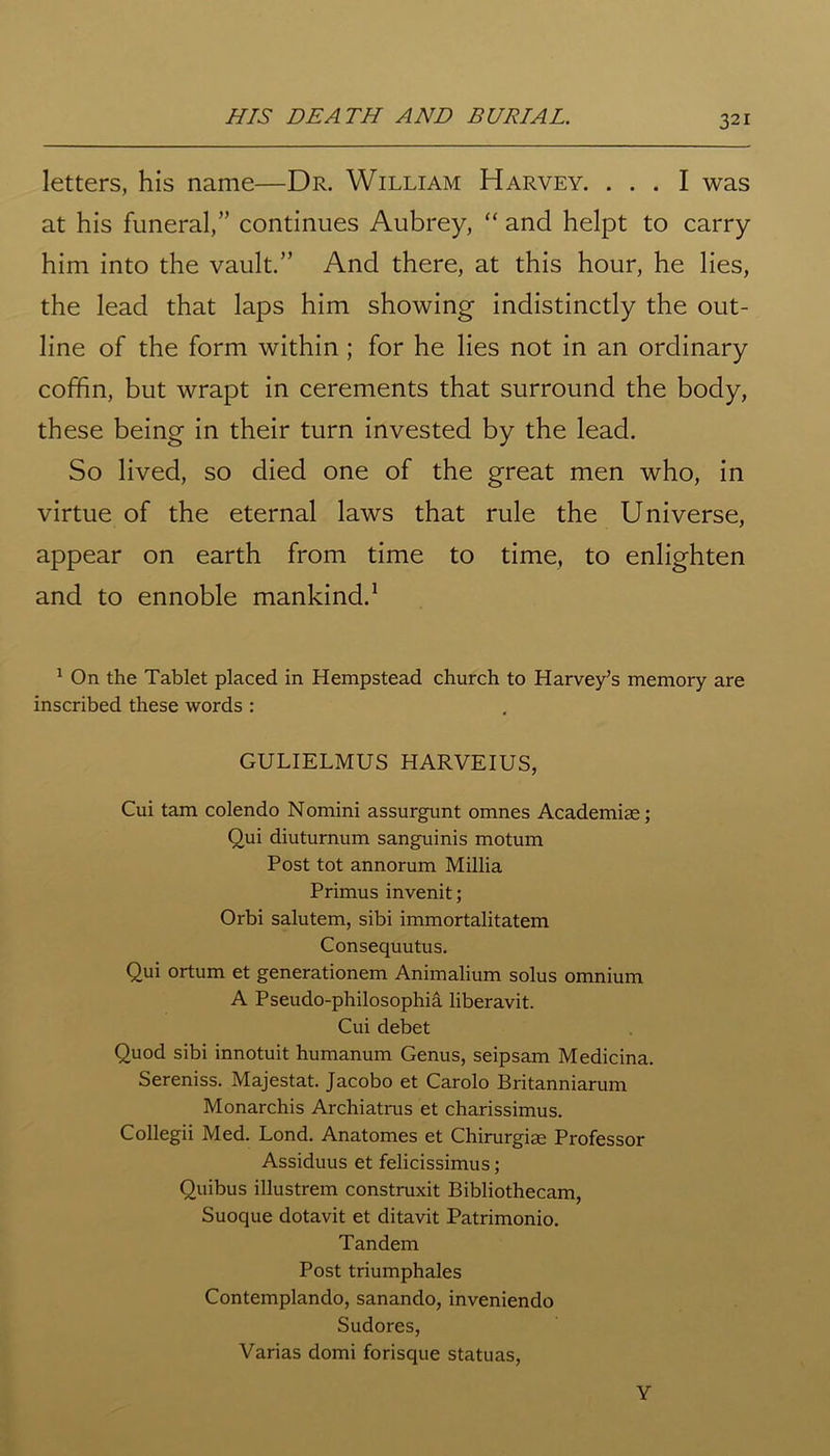 HIS DEATH AND BURIAL. letters, his name—Dr. William Harvey. ... I was at his funeral,” continues Aubrey, “ and helpt to carry him into the vault.” And there, at this hour, he lies, the lead that laps him showing indistinctly the out- line of the form within ; for he lies not in an ordinary coffin, but wrapt in cerements that surround the body, these being in their turn invested by the lead. So lived, so died one of the great men who, in virtue of the eternal laws that rule the Universe, appear on earth from time to time, to enlighten and to ennoble mankind.1 1 On the Tablet placed in Hempstead church to Harvey’s memory are inscribed these words : GULIELMUS HARVEIUS, Cui tam colendo Nomini assurgunt omnes Academiae; Oui diuturnum sanguinis motum Post tot annorum Millia Primus invenit; Orbi salutem, sibi immortalitatem Consequutus. Qui ortum et generationem Animalium solus omnium A Pseudo-philosophia liberavit. Cui debet Quod sibi innotuit humanum Genus, seipsam Medicina. Sereniss. Majestat. Jacobo et Carolo Britanniarum Monarchis Archiatrus et charissimus. Collegii Med. Lond. Anatomes et Chirurgim Professor Assiduus et felicissimus; Quibus illustrem construxit Bibliothecam, Suoque dotavit et ditavit Patrimonio. Tandem Post triumphales Contemplando, sanando, inveniendo Sudores, Varias domi forisque statuas, Y