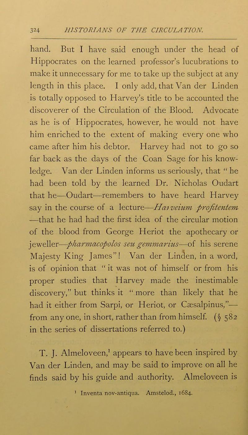 hand. But I have said enough under the head of Hippocrates on the learned professor’s lucubrations to make it unnecessary for me to take up the subject at any length in this place. I only add, that Van der Linden is totally opposed to Harvey’s title to be accounted the discoverer of the Circulation of the Blood. Advocate as he is of Hippocrates, however, he would not have him enriched to the extent of making every one who came after him his debtor. Harvey had not to go so far back as the days of the Coan Sage for his know- ledge. Van der Linden informs us seriously, that “ he had been told by the learned Dr. Nicholas Oudart that he—Oudart—remembers to have heard Harvey say in the course of a lecture—Hai veium profitentem —that he had had the first idea of the circular motion of the blood from George Heriot the apothecary or jeweller—pharniacopolos seu gemmorius—of his serene * Majesty King James”! Van der Linden, in a word, is of opinion that “ it was not of himself or from his proper studies that Harvey made the inestimable discovery,” but thinks it “ more than likely that he had it either from Sarpi, or Heriot, or Csesalpinus,”— from any one, in short, rather than from himself. (§ 582 in the series of dissertations referred to.) T. J. Almeloveen,1 appears to have been inspired by Van der Linden, and may be said to improve on all he finds said by his guide and authority. Almeloveen is 1 Inventa nov-antiqua. Amstelod., 1684.