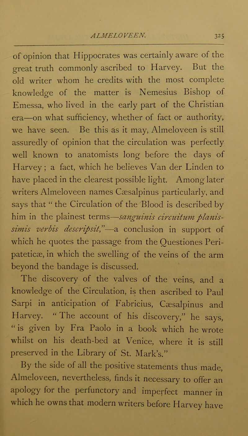 of opinion that Hippocrates was certainly aware of the great truth commonly ascribed to Harvey. But the old writer whom he credits with the most complete knowledge of the matter is Nemesius Bishop of Emessa, who lived in the early part of the Christian era—on what sufficiency, whether of fact or authority, we have seen. Be this as it may, Almeloveen is still assuredly of opinion that the circulation was perfectly well known to anatomists long before the days of Harvey; a fact, which he believes Van der Linden to have placed in the clearest possible light. Among later writers Almeloveen names Caesalpinus particularly, and says that “ the Circulation of the Blood is described by him in the plainest terms—sanguinis circuitum planis- simis verbis descripsit—a conclusion in support of which he quotes the passage from the Ouestiones Peri- patetics, in which the swelling of the veins of the arm beyond the bandage is discussed. The discovery of the valves of the veins, and a knowledge of the Circulation, is then ascribed to Paul Sarpi in anticipation of Fabricius, Caesalpinus and Harvey. “ The account of his discovery,” he says, “is given by Fra Paolo in a book which he wrote whilst on his death-bed at Venice, where it is still preserved in the Library of St. Mark’s.” By the side of all the positive statements thus made, Almeloveen, nevertheless, finds it necessary to offer an apology for the perfunctory and imperfect manner in which he owns that modern writers before Harvey have