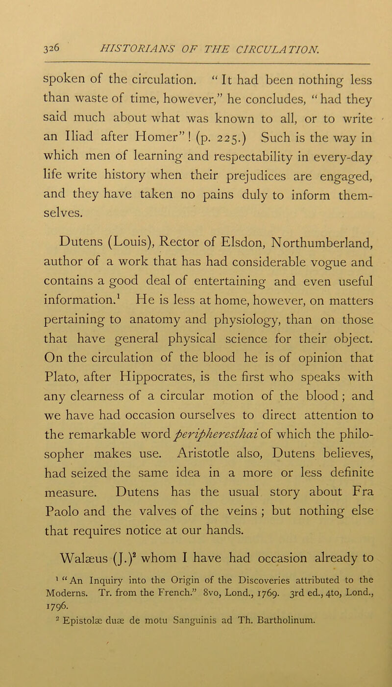 spoken of the circulation. “It had been nothing less than waste of time, however,” he concludes, “ had they said much about what was known to all, or to write an Iliad after Homer” ! (p. 225.) Such is the way in which men of learning and respectability in every-day life write history when their prejudices are engaged, and they have taken no pains duly to inform them- selves. Dutens (Louis), Rector of Elsdon, Northumberland, author of a work that has had considerable vogue and contains a good deal of entertaining and even useful information.1 He is less at home, however, on matters pertaining to anatomy and physiology, than on those that have general physical science for their object. On the circulation of the blood he is of opinion that Plato, after Hippocrates, is the first who speaks with any clearness of a circular motion of the blood ; and we have had occasion ourselves to direct attention to the remarkable word peripheresthai of which the philo- sopher makes use. Aristotle also, Dutens believes, had seized the same idea in a more or less definite measure. Dutens has the usual story about Fra Paolo and the valves of the veins ; but nothing else that requires notice at our hands. Walseus (J.)2 whom I have had occasion already to 1 “An Inquiry into the Origin of the Discoveries attributed to the Moderns. Tr. from the French.” 8vo, Lond., 1769. 3rd ed., 4to, Lond., 1796. 2 Epistolae duae de motu Sanguinis ad Th. Bartholinum.