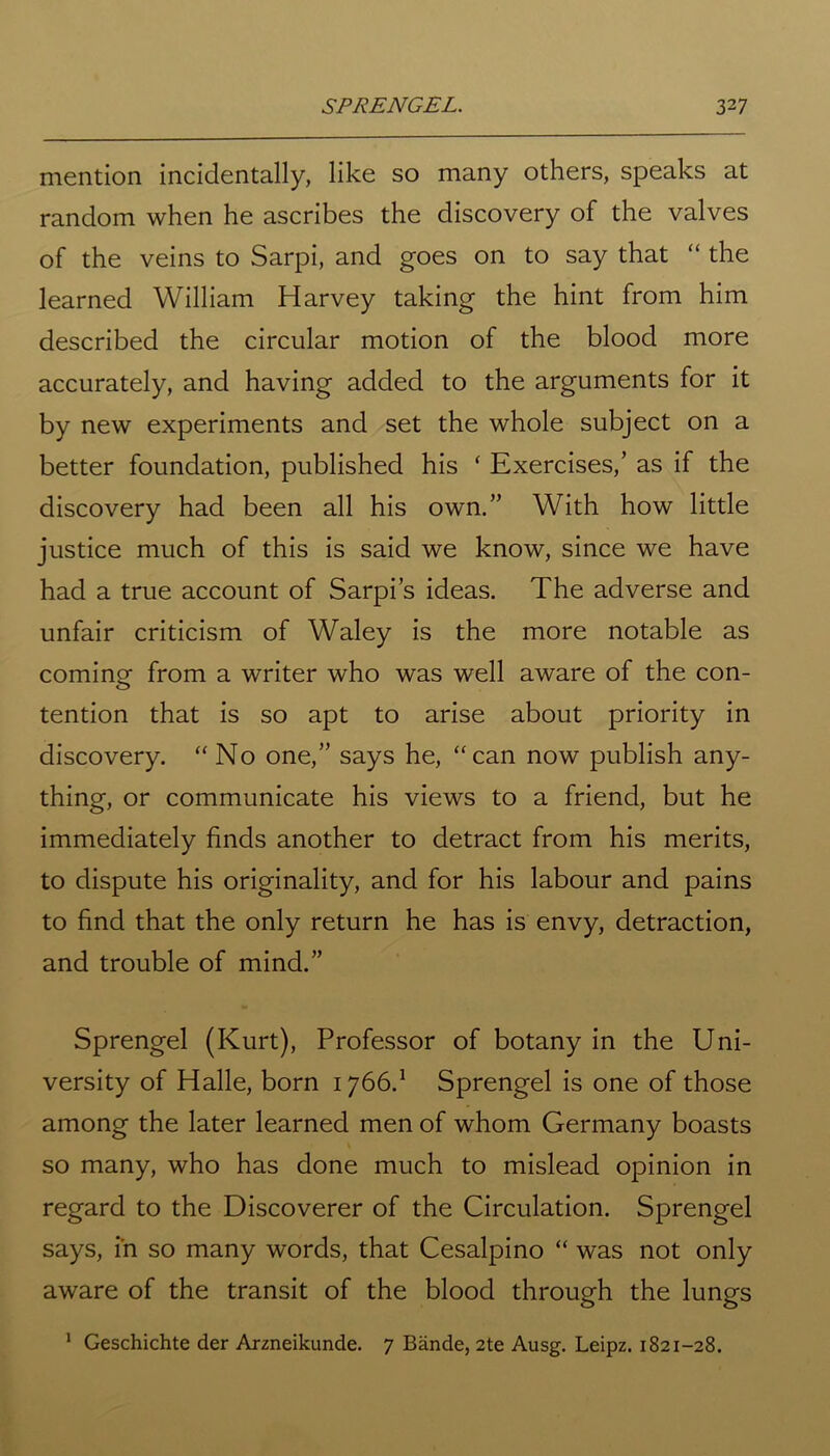 mention incidentally, like so many others, speaks at random when he ascribes the discovery of the valves of the veins to Sarpi, and goes on to say that “ the learned William Harvey taking the hint from him described the circular motion of the blood more accurately, and having added to the arguments for it by new experiments and set the whole subject on a better foundation, published his ‘ Exercises,’ as if the discovery had been all his own.” With how little justice much of this is said we know, since we have had a true account of Sarpi’s ideas. The adverse and unfair criticism of Waley is the more notable as coming from a writer who was well aware of the con- tention that is so apt to arise about priority in discovery. “No one,” says he, “can now publish any- thing, or communicate his views to a friend, but he immediately finds another to detract from his merits, to dispute his originality, and for his labour and pains to find that the only return he has is envy, detraction, and trouble of mind.” Sprengel (Kurt), Professor of botany in the Uni- versity of Halle, born 1766.1 Sprengel is one of those among the later learned men of whom Germany boasts so many, who has done much to mislead opinion in regard to the Discoverer of the Circulation. Sprengel says, in so many words, that Cesalpino “ was not only aware of the transit of the blood through the lungs 1 Geschichte der Arzneikunde. 7 Bande, 2te Ausg. Leipz. 1821-28.