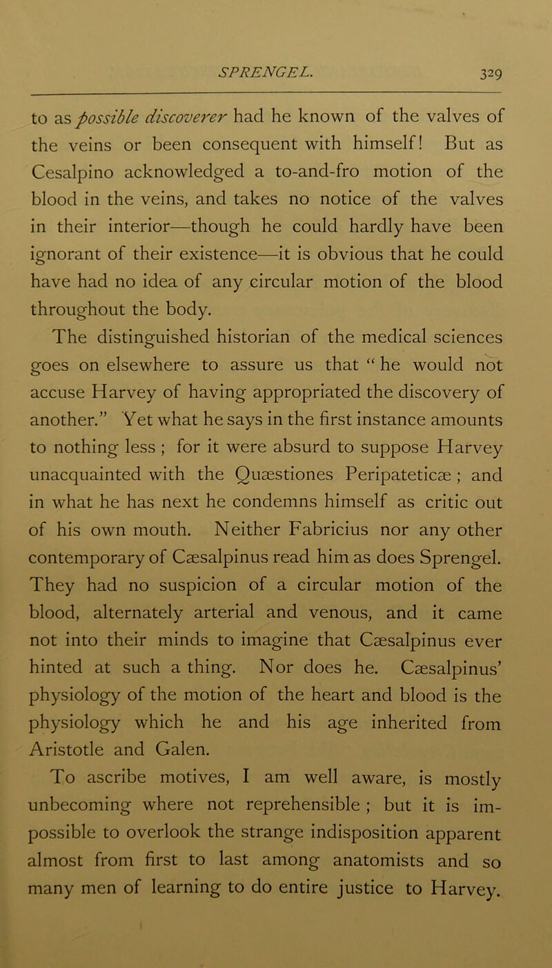 to as possible discoverer had he known of the valves of the veins or been consequent with himself! But as Cesalpino acknowledged a to-and-fro motion of the blood in the veins, and takes no notice of the valves in their interior—though he could hardly have been ignorant of their existence—it is obvious that he could have had no idea of any circular motion of the blood throughout the body. The distinguished historian of the medical sciences goes on elsewhere to assure us that “ he would not accuse Harvey of having appropriated the discovery of another.” Yet what he says in the first instance amounts to nothing less ; for it were absurd to suppose Harvey unacquainted with the Quaestiones Peripateticae ; and in what he has next he condemns himself as critic out of his own mouth. Neither Fabricius nor any other contemporary of Caesalpinus read him as does Sprengel. They had no suspicion of a circular motion of the blood, alternately arterial and venous, and it came not into their minds to imagine that Caesalpinus ever hinted at such a thing. Nor does he. Caesalpinus’ physiology of the motion of the heart and blood is the physiology which he and his age inherited from Aristotle and Galen. To ascribe motives, I am well aware, is mostly unbecoming where not reprehensible ; but it is im- possible to overlook the strange indisposition apparent almost from first to last among anatomists and so many men of learning to do entire justice to Harvey.
