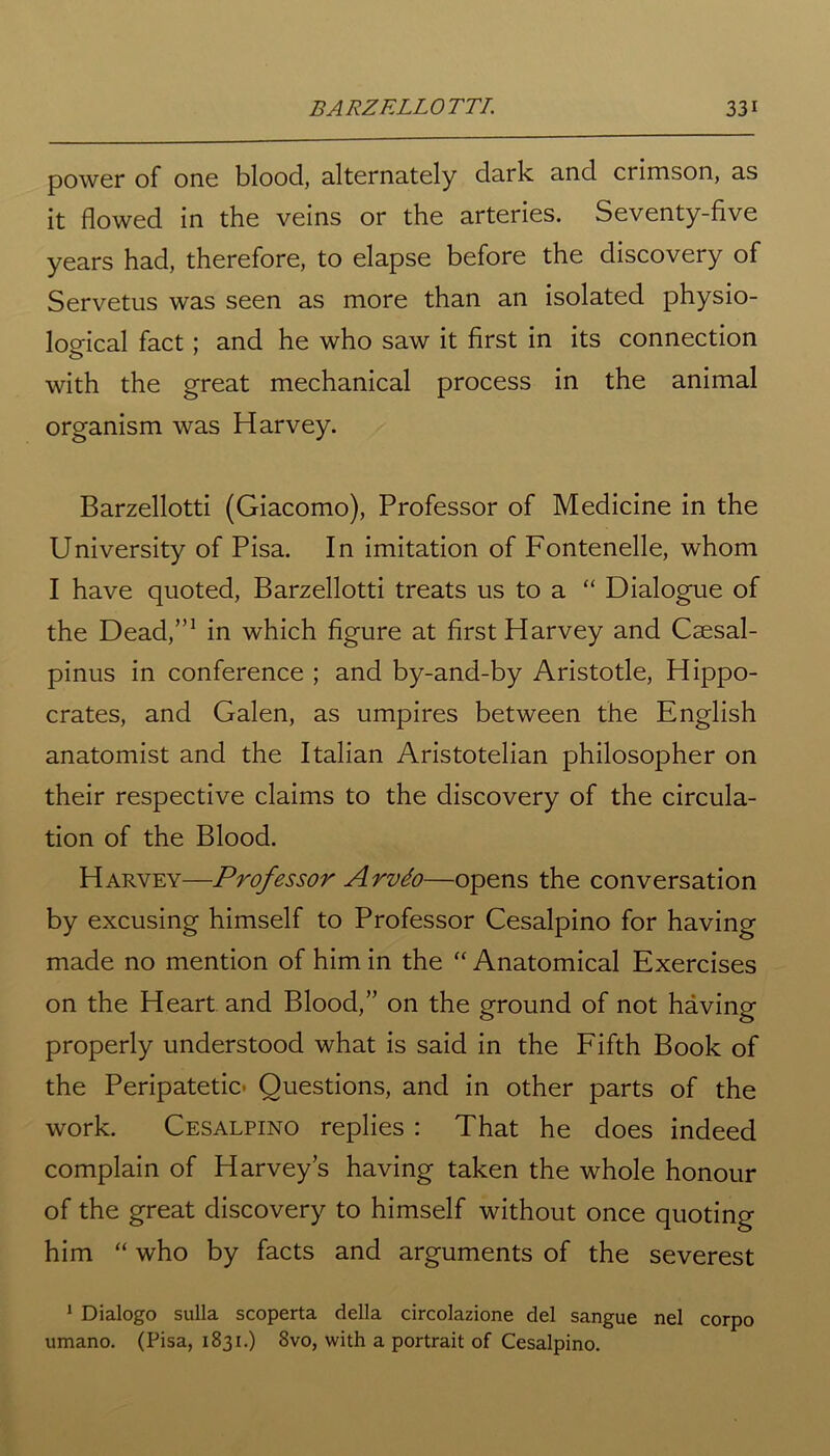 power of one blood, alternately dark and crimson, as it flowed in the veins or the arteries. Seventy-five years had, therefore, to elapse before the discovery of Servetus was seen as more than an isolated physio- logical fact; and he who saw it first in its connection with the great mechanical process in the animal organism was Harvey. Barzellotti (Giacomo), Professor of Medicine in the University of Pisa. In imitation of Fontenelle, whom I have quoted, Barzellotti treats us to a “ Dialogue of the Dead,”1 in which figure at first Harvey and Caesal- pinus in conference ; and by-and-by Aristotle, Hippo- crates, and Galen, as umpires between the English anatomist and the Italian Aristotelian philosopher on their respective claims to the discovery of the circula- tion of the Blood. Harvey—Professor Arvdo—opens the conversation by excusing himself to Professor Cesalpino for having made no mention of him in the “ Anatomical Exercises on the Heart and Blood,” on the ground of not having properly understood what is said in the Fifth Book of the Peripatetic Questions, and in other parts of the work. Cesalpino replies : That he does indeed complain of Harveys having taken the whole honour of the great discovery to himself without once quoting him “ who by facts and arguments of the severest 1 Dialogo sulla scoperta della circolazione del sangue nel corpo umano. (Pisa, 1831.) 8vo, with a portrait of Cesalpino.