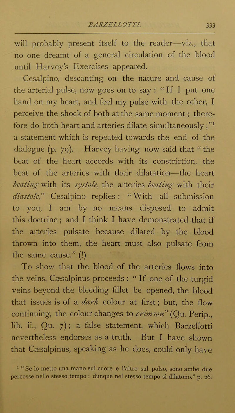 will probably present itself to the reader—viz., that no one dreamt of a general circulation of the blood until Harvey’s Exercises appeared. Cesalpino, descanting on the nature and cause of the arterial pulse, now goes on to say : “If I put one hand on my heart, and feel my pulse with the other, I perceive the shock of both at the same moment; there- fore do both heart and arteries dilate simultaneously j”1 a statement which is repeated towards the end of the dialogue (p. 79). Harvey having now said that “the beat of the heart accords with its constriction, the beat of the arteries with their dilatation—the heart beating with its systole, the arteries beating with their diastolel’ Cesalpino replies : “ With all submission to you, I am by no means disposed to admit this doctrine; and I think I have demonstrated that if the arteries pulsate because dilated by the blood thrown into them, the heart must also pulsate from the same cause.” (!) To show that the blood of the arteries flows into the veins, Caesalpinus proceeds : “If one of the turgid veins beyond the bleeding fillet be opened, the blood that issues is of a dark colour at first; but, the flow continuing, the colour changes to crimson” (Ou. Perip., lib. ii., Ou. 7); a false statement, which Barzellotti nevertheless endorses as a truth. But I have shown that Caesalpinus, speaking as he does, could only have 1 “ Se io metto una mano sul cuore e l’altro sul polso, sono ambe due percosse nello stesso tempo : dunque nel stesso tempo si dilatono.” p. 26.