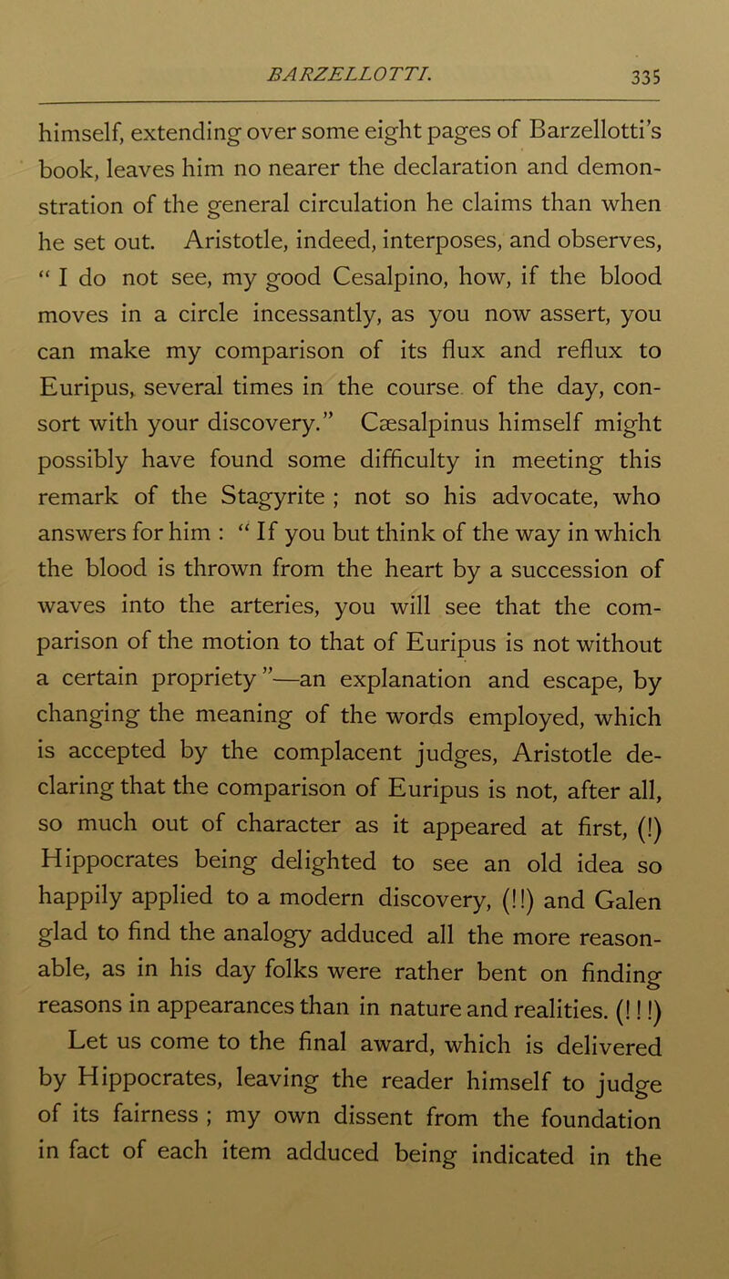himself, extending over some eight pages of Barzellotti’s book, leaves him no nearer the declaration and demon- stration of the general circulation he claims than when he set out. Aristotle, indeed, interposes, and observes, “ I do not see, my good Cesalpino, how, if the blood moves in a circle incessantly, as you now assert, you can make my comparison of its flux and reflux to Euripus, several times in the course of the day, con- sort with your discovery.” Csesalpinus himself might possibly have found some difficulty in meeting this remark of the Stagyrite ; not so his advocate, who answers for him : “If you but think of the way in which the blood is thrown from the heart by a succession of waves into the arteries, you will see that the com- parison of the motion to that of Euripus is not without a certain propriety ”—an explanation and escape, by changing the meaning of the words employed, which is accepted by the complacent judges, Aristotle de- claring that the comparison of Euripus is not, after all, so much out of character as it appeared at first, (!) Hippocrates being delighted to see an old idea so happily applied to a modern discovery, (!!) and Galen glad to find the analogy adduced all the more reason- able, as in his day folks were rather bent on finding reasons in appearances than in nature and realities. (!!!) Let us come to the final award, which is delivered by Hippocrates, leaving the reader himself to judge of its fairness ; my own dissent from the foundation in fact of each item adduced being indicated in the