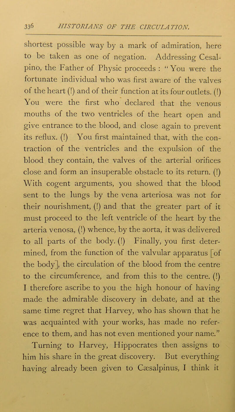 shortest possible way by a mark of admiration, here to be taken as one of negation. Addressing Cesal- pino, the Father of Physic proceeds : “You were the fortunate individual who was first aware of the valves of the heart (!) and of their function at its four outlets. (!) You were the first who declared that the venous mouths of the two ventricles of the heart open and give entrance to the blood, and close again to prevent its reflux. (!) You first maintained that, with the con- traction of the ventricles and the expulsion of the blood they contain, the valves of the arterial orifices close and form an insuperable obstacle to its return. (!) With cogent arguments, you showed that the blood sent to the lungs by the vena arteriosa was not for their nourishment, (!) and that the greater part of it must proceed to the left ventricle of the heart by the arteria venosa, (!) whence, by the aorta, it was delivered to all parts of the body. (!) Finally, you first deter- mined, from the function of the valvular apparatus [of the body], the circulation of the blood from the centre to the circumference, and from this to the centre. (!) I therefore ascribe to you the high honour of having made the admirable discovery in debate, and at the same time regret that Harvey, who has shown that he was acquainted with your works, has made no refer- ence to them, and has not even mentioned your name.” Turning to Harvey, Hippocrates then assigns to him his share in the great discovery. But everything having already been given to Csesalpinus, I think it