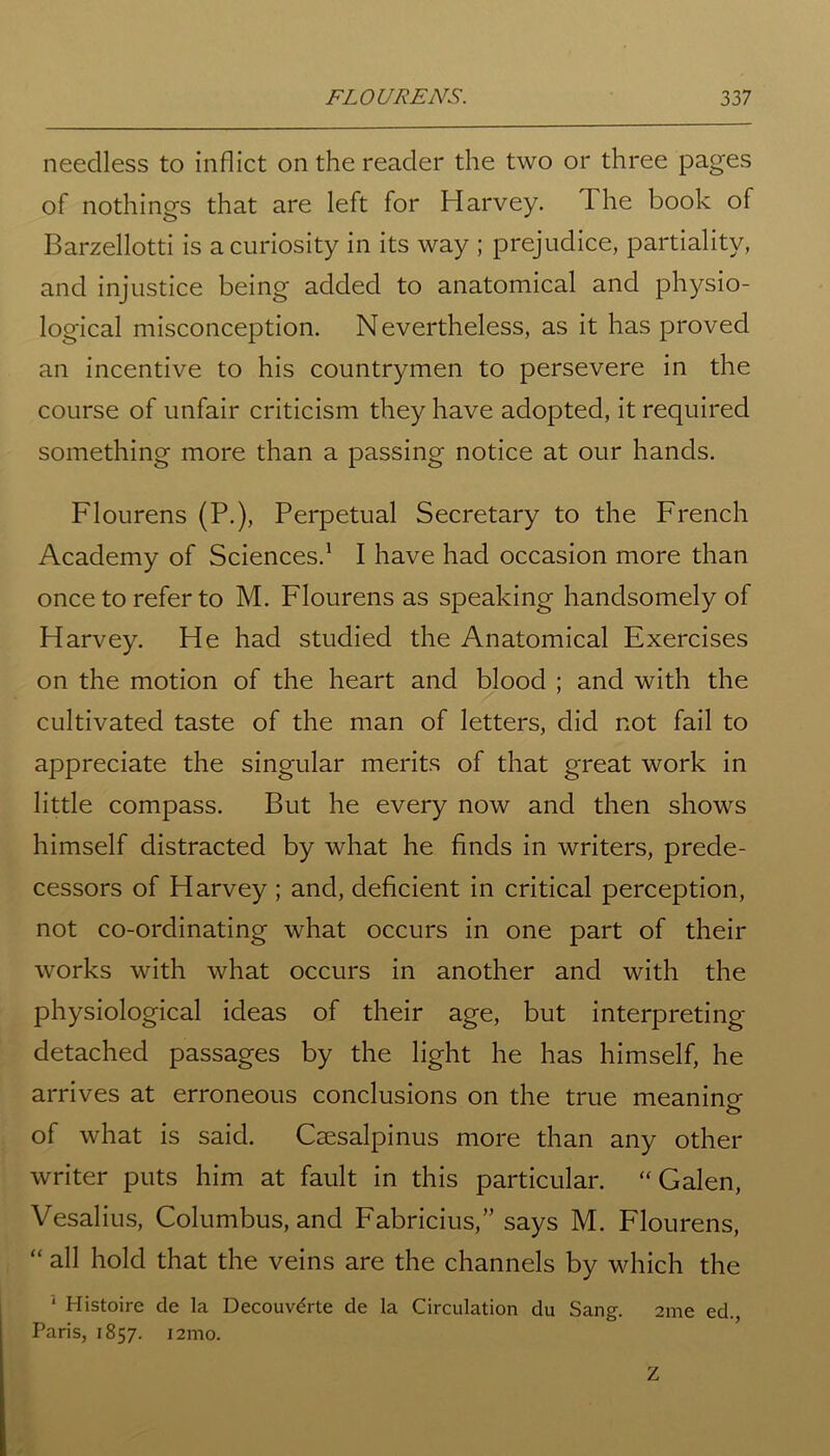 needless to inflict on the reader the two or three pages of nothings that are left for Harvey. The book of Barzellotti is a curiosity in its way ; prejudice, partiality, and injustice being added to anatomical and physio- logical misconception. Nevertheless, as it has proved an incentive to his countrymen to persevere in the course of unfair criticism they have adopted, it required something more than a passing notice at our hands. Flourens (P.), Perpetual Secretary to the French Academy of Sciences.1 I have had occasion more than once to refer to M. Flourens as speaking handsomely of Harvey. He had studied the Anatomical Exercises on the motion of the heart and blood ; and with the cultivated taste of the man of letters, did not fail to appreciate the singular merits of that great work in little compass. But he every now and then shows himself distracted by what he finds in writers, prede- cessors of Harvey ; and, deficient in critical perception, not co-ordinating what occurs in one part of their works with what occurs in another and with the physiological ideas of their age, but interpreting- detached passages by the light he has himself, he arrives at erroneous conclusions on the true meanino- o of what is said. Caesalpinus more than any other writer puts him at fault in this particular. “Galen, Vesalius, Columbus, and Fabricius,” says M. Flourens, “ all hold that the veins are the channels by which the 1 Histoire de la Decouvdrte de la Circulation du Sang. 2me ed., Paris, 1857. i2mo. Z