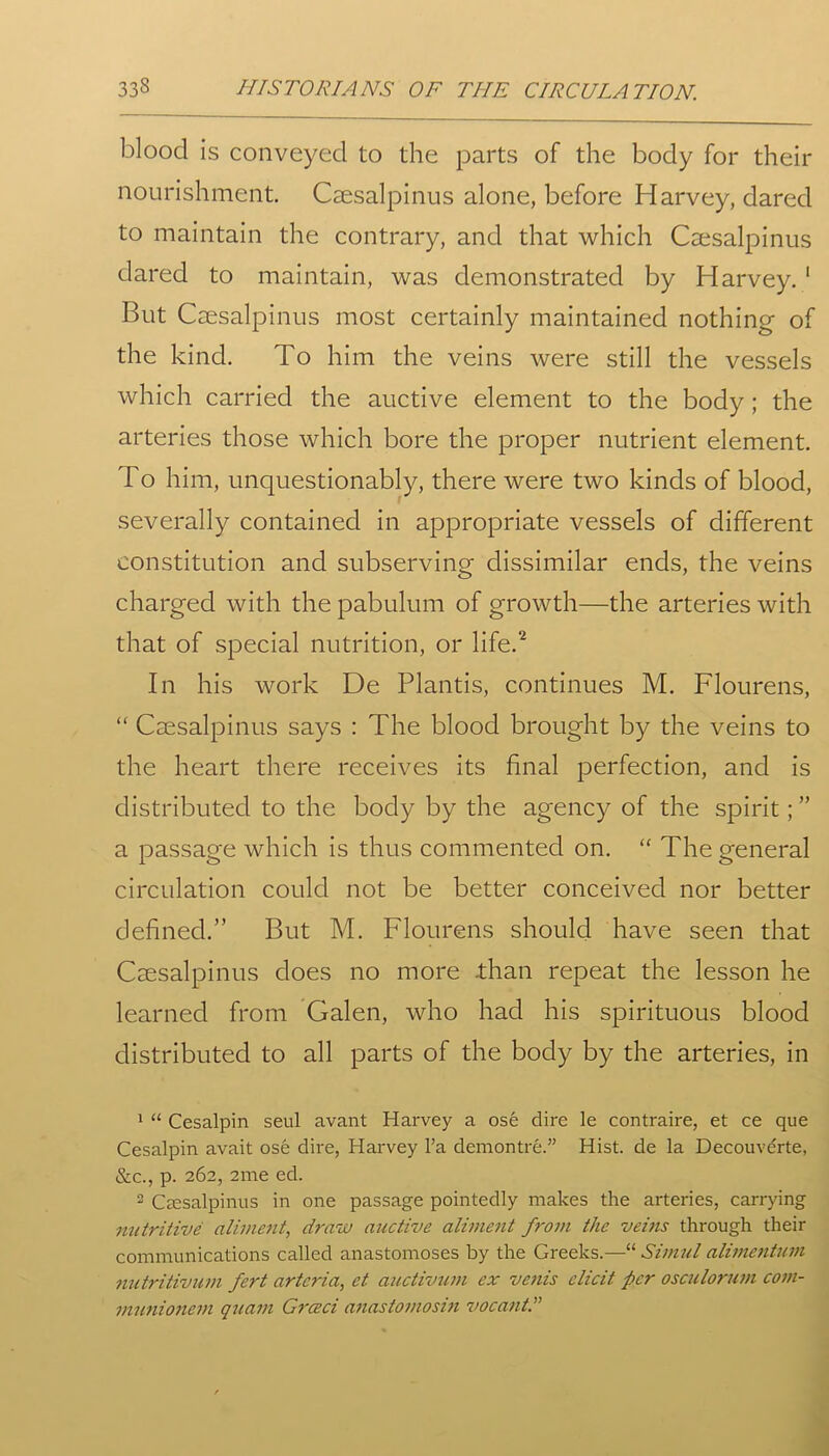 blood is conveyed to the parts of the body for their nourishment. Caesalpinus alone, before Harvey, dared to maintain the contrary, and that which Caesalpinus dared to maintain, was demonstrated by Harvey.1 But Caesalpinus most certainly maintained nothing of the kind. To him the veins were still the vessels which carried the auctive element to the body ; the arteries those which bore the proper nutrient element. To him, unquestionably, there were two kinds of blood, severally contained in appropriate vessels of different constitution and subserving dissimilar ends, the veins charged with the pabulum of growth—the arteries with that of special nutrition, or life.2 In his work De Plantis, continues M. Flourens, “ Caesalpinus says : The blood brought by the veins to the heart there receives its final perfection, and is distributed to the body by the agency of the spirit; ” a passage which is thus commented on. “ The general circulation could not be better conceived nor better defined.” But M. Flourens should have seen that Caesalpinus does no more .than repeat the lesson he learned from Galen, who had his spirituous blood distributed to all parts of the body by the arteries, in 1 “ Cesalpin seul avant Harvey a ose dire le contraire, et ce que Cesalpin avait ose dire, Harvey l’a demontre.” Hist, de la Decouverte, &c., p. 262, 2me ed. 2 Caesalpinus in one passage pointedly makes the arteries, carrying nutritive aliment, draw auctive aliment from the veins through their communications called anastomoses by the Greeks.—“ Simul alimentum nutritivum fert artcria, et auctivum ex vents elicit per osculorum com- munionem quam Grceci anastomosin vocant.”