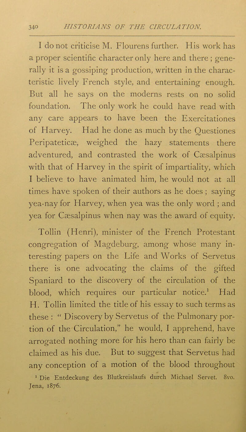 I do not criticise M. Flourens further. His work has a proper scientific character only here and there ; gene- rally it is a gossiping production, written in the charac- teristic lively French style, and entertaining enough. But all he says on the moderns rests on no solid foundation. The only work he could have read with any care appears to have been the Exercitationes of Harvey. Had he done as much by the Questiones Peripateticse, weighed the hazy statements there adventured, and contrasted the work of Csesalpinus with that of Harvey in the spirit of impartiality, which I believe to have animated him, he would not at all times have spoken of their authors as he does ; saying yea-nay for Harvey, when yea was the only word ; and yea for Csesalpinus when nay was the award of equity. Tollin (Henri), minister of the French Protestant congregation of Magdeburg, among whose many in- teresting papers on the Life and Works of Servetus there is one advocating the claims of the gifted Spaniard to the discovery of the circulation of the blood, which requires our particular notice.1 Had H. Tollin limited the title of his essay to such terms as these : “ Discovery by Servetus of the Pulmonary por- tion of the Circulation,” he would, I apprehend, have arrogated nothing more for his hero than- can fairly be claimed as his due. But to suggest that Servetus had any conception of a motion of the blood throughout 1 Die Entdeckung des Blutkreislaufs durch Michael Servet. 8vo. Jena, 1876.