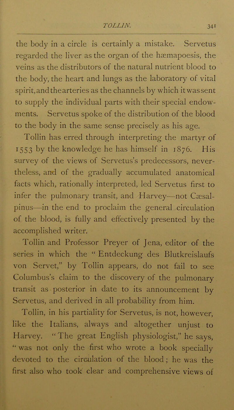 T0LL1N. the body in a circle is certainly a mistake. Servetus regarded the liver as the organ of the haemapoesis, the veins as the distributors of the natural nutrient blood to the body, the heart and lungs as the laboratory of vital spirit,andthearteries as the channels by which itwassent to supply the individual parts with their special endow- ments. Servetus spoke of the distribution of the blood to the body in the same sense precisely as his age. Tollin has erred through interpreting the martyr of 1553 by the knowledge he has himself in 1876. His survey of the views of Servetus’s predecessors, never- theless, and of the gradually accumulated anatomical facts which, rationally interpreted, led Servetus first to infer the pulmonary transit, and Harvey—not Caesal- pinus—in the end to proclaim the general circulation of the blood, is fully and effectively presented by the accomplished writer. Tollin and Professor Preyer of Jena, editor of the series in which the “ Entdeckung des Blutkreislaufs von Servet,” by Tollin appears, do not fail to see Columbus’s claim to the discovery of the pulmonary transit as posterior in date to its announcement by Servetus, and derived in all probability from him. Tollin, in his partiality for Servetus, is not, however, like the Italians, always and altogether unjust to Harvey. “ The great English physiologist,” he says, “ was not only the first who wrote a book specially devoted to the circulation of the blood ; he was the first also who took clear and comprehensive views of