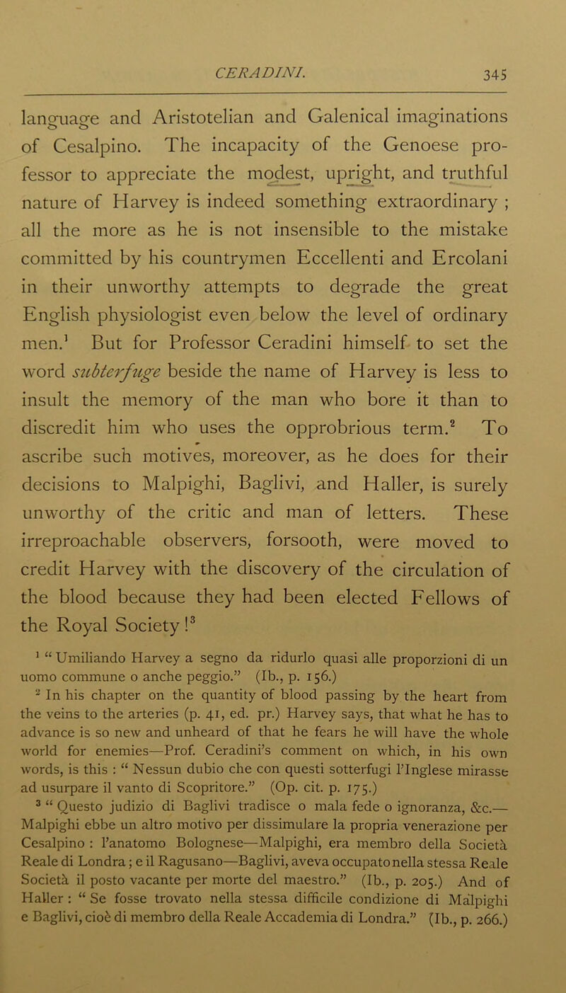 lanoaiacre and Aristotelian and Galenical imaginations of Cesalpino. The incapacity of the Genoese pro- fessor to appreciate the modest, upright, and truthful nature of Harvey is indeed something extraordinary ; all the more as he is not insensible to the mistake committed by his countrymen Eccellenti and Ercolani in their unworthy attempts to degrade the great English physiologist even below the level of ordinary men.1 But for Professor Ceradini himself to set the word subterfuge beside the name of Harvey is less to insult the memory of the man who bore it than to discredit him who uses the opprobrious term.2 To ascribe such motives, moreover, as he does for their decisions to Malpighi, Baglivi, and Haller, is surely unworthy of the critic and man of letters. These irreproachable observers, forsooth, were moved to credit Harvey with the discovery of the circulation of the blood because they had been elected Fellows of the Royal Society !3 1 “Umiliando Harvey a segno da ridurlo quasi alle proporzioni di un uomo commune 0 anche peggio.” (Ib., p. 156.) 2 In his chapter on the quantity of blood passing by the heart from the veins to the arteries (p. 41, ed. pr.) Harvey says, that what he has to advance is so new and unheard of that he fears he will have the whole world for enemies—Prof. Ceradini’s comment on which, in his own words, is this : “ Nessun dubio che con questi sotterfugi l’lnglese mirasse ad usurpare il vanto di Scopritore.” (Op. cit. p. 175.) 3 “ Questo judizio di Baglivi tradisce o mala fede o ignoranza, &c.— Malpighi ebbe un altro motivo per dissimulare la propria venerazione per Cesalpino : l’anatomo Bolognese—Malpighi, era membro della Societh. Reale di Londra; e il Ragusano—Baglivi, aveva occupatonella stessa Reale Societh il posto vacante per morte del maestro.” (Ib., p. 205.) And of Haller : “ Se fosse trovato nella stessa difficile condizione di Malpighi e Baglivi, ciok di membro della Reale Accademia di Londra.” (Ib., p. 266.)
