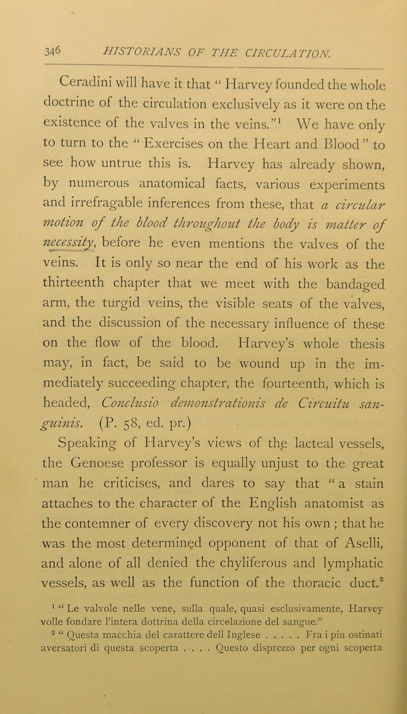 Ceradini will have it that “ Harvey founded the whole doctrine of the circulation exclusively as it were on the existence of the valves in the veins.”1 We have only to turn to the “ Exercises on the Heart and Blood” to see how untrue this is. Harvey has already shown, by numerous anatomical facts, various experiments and irrefragable inferences from these, that a circular motion of the blood throughout the body is matter of necessity, before he even mentions the valves of the veins. It is only so near the end of his work as the thirteenth chapter that we meet with the bandaged arm, the turgid veins, the visible seats of the valves, and the discussion of the necessary influence of these on the flow of the blood. Harvey’s whole thesis may, in fact, be said to be wound up in the im- mediately succeeding chapter, the fourteenth, which is headed, Conclusio demonstrationis de Circuitu san- guinis. (P. 58, ed. pr.) Speaking of Harvey’s views of the lacteal vessels, the Genoese professor is equally unjust to the great man he criticises, and dares to say that “ a stain attaches to the character of the English anatomist as the contemner of every discovery not his own ; that he was the most determined opponent of that of Aselli, and alone of all denied the chyliferous and lymphatic vessels, as well as the function of the thoracic duct.2 1 “ Le valvole nelle vene, sulla quale, quasi esclusivamente, Harvey voile fondare l’intera dottrina della circolazione del sangue.” 2 “ Ouesta macchia del carattere dell Inglese Fi'a i piu ostinati aversatori di questa scoperta .... Ouesto disprezzo per ogni scoperta