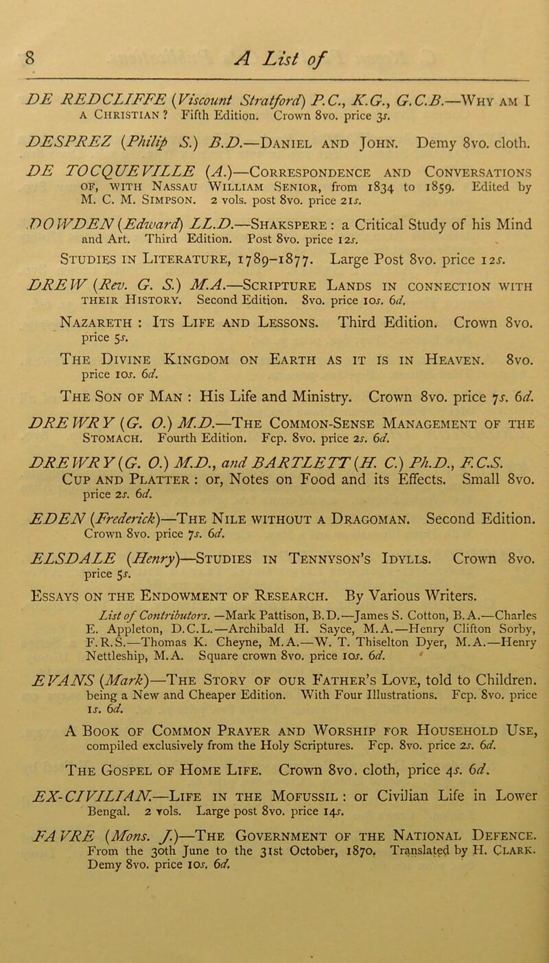 DE REDCLIFFE (Viscount Stratford) F.C., K.G., G.C.B.— Why am I a Christian ? Fifth Edition. Crown 8vo. price 3s. DESPREZ (.Philip S.) P.D.—Daniel and John. Demy 8vo. cloth. DE TOCQUEV/LLE (A.)—Correspondence and Conversations of, with Nassau William Senior, from 1834 to 1859. Edited by M. C. M. Simpson. 2 vols. post 8vo. price 21 s. DO JVDEN (Edward) LL.D.—Shakspere : a Critical Study of his Mind and Art. Third Edition. Post 8vo. price I2j. Studies in Literature, 1789-1877. Large Post 8vo. price 12s. DREW (Rev. G. S.) M.A.—Scripture Lands in connection with their History. Second Edition. 8vo. price ior. 6d. Nazareth : Its Life and Lessons. Third Edition. Crown 8vo. price 5-r. The Divine Kingdom on Earth as it is in Heaven. 8vo. price I or. 6d. The Son of Man : His Life and Ministry. Crown 8vo. price 7s. 6d. DRE WRY (G. O.) MD.—The Common-Sense Management of the Stomach. Fourth Edition. Fcp. 8vo. price 2s. 6d. DRE WRY (G. 0.) MD., and BARTLETT (H. C.) Ph.D., F.C.S. Cup and Platter : or, Notes on Food and its Effects. Small 8vo. price 2s. 6d. EDEN (Frederick)—The Nile without a Dragoman. Second Edition. Crown 8vo. price ]s. 6d. ELSDALE (Henry)—Studies in Tennyson’s Idylls. Crown 8vo. price 5r. Essays on the Endowment of Research. By Various Writers. List of Contributors. —Mark Pattison, B.D.—James S. Cotton, B.A.—Charles E. Appleton, D.C.L.—Archibald H. Sayce, M.A.—Henry Clifton Sorby, F. R.S.—Thomas K. Cheyne, M.A.—W. T. Thiselton Dyer, M.A.—Henry Nettleship, M.A. Square crown 8vo. price ior. 6d. EVANS (Mark)—The Story of our Father’s Love, told to Children. being a New and Cheaper Edition. With Four Illustrations. Fcp. Svo. price ir. 6d. A Book of Common Prayer and Worship for Household Use, compiled exclusively from the Holy Scriptures. Fcp. 8vo. price 2s. 6d. The Gospel of Home Life. Crown 8vo. cloth, price 4J. 6d. EX-CIVILIAN.—Life in the Mofussil : or Civilian Life in Lower Bengal. 2 vols. Large post 8vo. price 14^. FA VRE (Mons. J.)—The Government of the National Defence. From the 30th June to the 31st October, 1870. Translate^ by H. Clark. Demy 8vo. price I or. 6d.