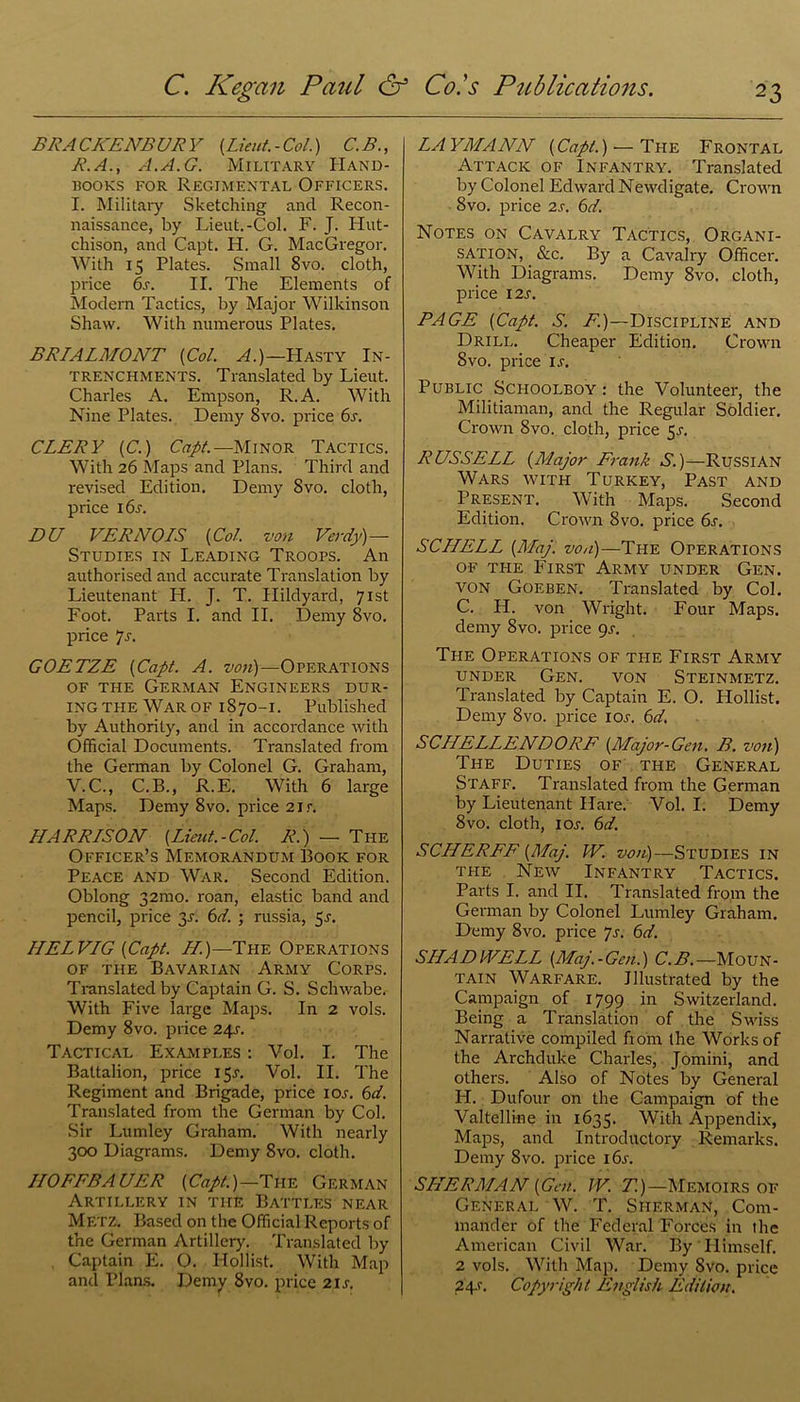 BRA CKENBUR Y {Lieut. - Col.) C.B., R.A., A.A.G. Military Hand- rooks for Regimental Officers. I. Military Sketching ancl Recon- naissance, by Lieut.-Col. F. J. Hut- chison, and Capt. H. G. MacGregor. With 15 Plates. Small 8vo. cloth, price 6s. II. The Elements of Modern Tactics, by Major Wilkinson Shaw. With numerous Plates. BRIALMONT (Col. A.)—Hasty In- trenchments. Translated by Lieut. Charles A. Empson, R.A. With Nine Plates. Demy 8vo. price 6s. CLERY (C.) Capt.—Minor Tactics. With 26 Maps and Plans. Third and revised Edition. Demy 8vo. cloth, price i6j. DU VERNOIS (Col. von Verdy)— Studies in Leading Troops. An authorised and accurate Translation by Lieutenant H. J. T. Hildyard, 71st Foot. Parts I. and II. Demy 8vo. price 7r. GOETZE (Capt. A. von)—Operations of the German Engineers dur- ing the War of 1870-1. Published by Authority, and in accordance with Official Documents. Translated from the German by Colonel G. Graham, V.C., C.B., R.E. With 6 large Maps. Demy 8vo. price 2ir. HARRISON (Lieut.-Col. R.) — The Officer’s Memorandum Book for Peace and War. Second Edition. Oblong 321110. roan, elastic band and pencil, price 3J. 6d. ; russia, 5s. I1ELVIG (Capt. H.)—The Operations of the Bavarian Army Corps. Translated by Captain G. S. Schwabe. With Five large Maps. In 2 vols. Demy 8vo. price 241-. Tactical Examples : Vol. I. The Battalion, price 15J. Vol. II. The Regiment and Brigade, price ioj. 6d. Translated from the German by Col. Sir Lumley Graham. With nearly 300 Diagrams. Demy 8vo. cloth. IIOFFBAUER (Capt.)—The German Artillery in the Battles near Metz. Based on the Official Reports of the German Artillery. Translated by Captain E. O. Ilollist. With Map and Plans. Demy 8vo. price 21s. LAYMANN (Capt.) •— The Frontal Attack of Infantry. Translated by Colonel Edward Newdigate. Crown 8vo. price 2s. 6d. Notes on Cavalry Tactics, Organi- sation, &c. By a Cavalry Officer. With Diagrams. Demy 8vo. cloth, price I2j. RAGE (Capt. S. A.)—Discipline and Drill. Cheaper Edition. Crown 8vo. price ir. Public Schoolboy : the Volunteer, the Militiaman, and the Regular Soldier. Crown 8vo. cloth, price 5,r. RUSSELL (Major Frank S.)—Russian Wars with Turkey, Past and Present. With Maps. Second Edition. Crown 8vo. price 6s. SCHELL (Maj. von)—The Operations of tile First Army under Gen. von Goeben. Translated by Col. C. H. von Wright. Four Maps, demy 8vo. price 9s. The Operations of the First Army under Gen. von Steinmetz. Translated by Captain E. O. Llollist. Demy 8vo. price ior. 6d. SCHELLENDORE (Major-Gen. B. von) The Duties of the General Staff. Translated from the German by Lieutenant Hare. Vol. I. Demy 8vo. cloth, 1 or. 6d. SCHERFF (Maj. W. von)—Studies in the New Infantry Tactics. Parts I. and II. Translated from the German by Colonel Lumley Graham. Demy 8vo. price Js. 6d. SHADVVELL (Maj.-Gen.) C.B.—Moun- tain Warfare. Illustrated by the Campaign of 1799 in Switzerland. Being a Translation of the Swiss Narrative compiled from the Works of the Archduke Charles, Jomini, and others. Also of Notes by General IT. Dufour on the Campaign of the Valtelline in 1635. With Appendix, Maps, and Introductory Remarks. Demy 8vo. price i6r. SHERMAN (Gen. TV. T.)—Memoirs of General W. T. Sherman, Com- mander of the Federal Forces in the American Civil War. By'Himself. 2 vols. With Map. Demy 8vo. price 24s. Copyright English Edition.