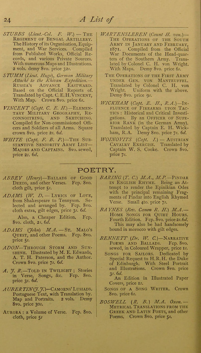 STUBBS {Lieut.-Col. F. IV.) — The Regiment of Bengal Artillery. The History of its Organisation, Equip- ment, and War Services. Compiled from Published Works, Official Re- cords, and various Private Sources. With numerous Maps and Illustrations. 2 vols. demy 8vo. price 32s. STUMM {Lieut. Hugo), German Military Attache to the Khivan Expedition.— Russia’s Advance Eastward. Based on the Official Reports of. Translated by Capt. C. E. PI. Vincent, With Map. Crown 8vo. price 6s. VINCENT {Capt. C. E. H.) —Elemen- tary Military Geography, Re- connoitring, and Sketching. Compiled for Non-commissioned Offi- cers and Soldiers of all Arms. Square crown 8vo. price 2s. 6d. WHITE {Capt. F. B. P.)—The Sub- stantive Seniority Army List— Majors and Captains. 8vo. sewed, price 2s. 6d, WARTENSLEBEN {Count II. von.)— The Operations of the South Army in January and February, 1871. Compiled from the Official War Documents of the Head-quar- ters of the Southern Army. Trans- lated by Colonel C. II. von Wright. With Maps. Demy 8vo. price 6s. The Operations of the First Army under Gen. von Manteuffel. Translated by Colonel C. PI. von Wright. Uniform with the above. Demy 8vo. price gs. WICKHAM {Capt. E. II., R.A.)—In- fluence of Firearms upon Tac- tics : Historical and Critical Investi- gations. By an Officer of Supe- rior Rank (in the German Army). Translated by Captain E. H. Wick- ham, R.A. Demy 8vo. price 7s. 6d. WOINOVITS {Capt. I.) — Austrian Cavalry Exercise. Translated by Captain W. S. Cooke. Crown 8vo. price 7s. POETRY. ABBEY {Henry)—Ballads of Good Deeds, and other Verses. Fcp. 8vo. cloth gilt, price 5j. ADAMS (W. D. — Lyrics of Love, from Shakespeare to Tennyson. Se- lected and arranged by. Fcp. 8vo. cloth extra, gilt edges, price y. 6d. Also, a Cheaper Edition. Fcp. 8vo. cloth, 21. 6d. ADAMS (John) M.A. — St. Malo’s Quest, and other Poems. Fcp. 8vo. price 5r. ADON—Through Storm and Sun- shine. Illustrated by M. E. Edwards, A. T. H. Paterson, and the Author. Crown 8vo. price 7s. 6d. A. y. R.—Told in Twilight ; Stories in Verse, Songs, &c. Fcp. 8vo. price 3r. 6d. A UBER TINiy. J.)—C amoens’ Lusiads. Portuguese Text, with Translation by. Map and Portraits. 2 vols. Demy 8vo. price 301. Aurora : a Volume of Verse. Fcp. 8vo. cloth, price 5J BARING (T. C.) M.A., M.P.— Pindar in English Rhyme. Being an At- tempt to render the Epinikian Odes with the principal remaining Frag- ments of Pindar into English Rhymed Verse. Small 4to. price 7s. BAYNES {Rev. Canon R. H.) M.A.— Home Songs for Quiet Hours. Fourth Edition. Fcp. 8vo. price 2s.6d. This may also be had handsomely bound in morocco with gilt edges. BENNETT {Dr. W. C.)—Narrative Poems and Ballads. Fcp. 8vo. sewed, in Coloured Wrapper, price is. Songs for Sailors. Dedicated by Special Request to H.R.H. the Duke of Edinburgh. With Steel Portrait and Illustrations. Crown 8vo. price y. 6 d. An Edition in Illustrated Paper Covers, price ir. Songs of a Song Writer. Crown 8vo. price 6s. BOSWELL {R. B.) M.A. Oxon. — Metrical Translations from the Greek and Latin Poets, and other Poems. Crown 8vo. price 51.