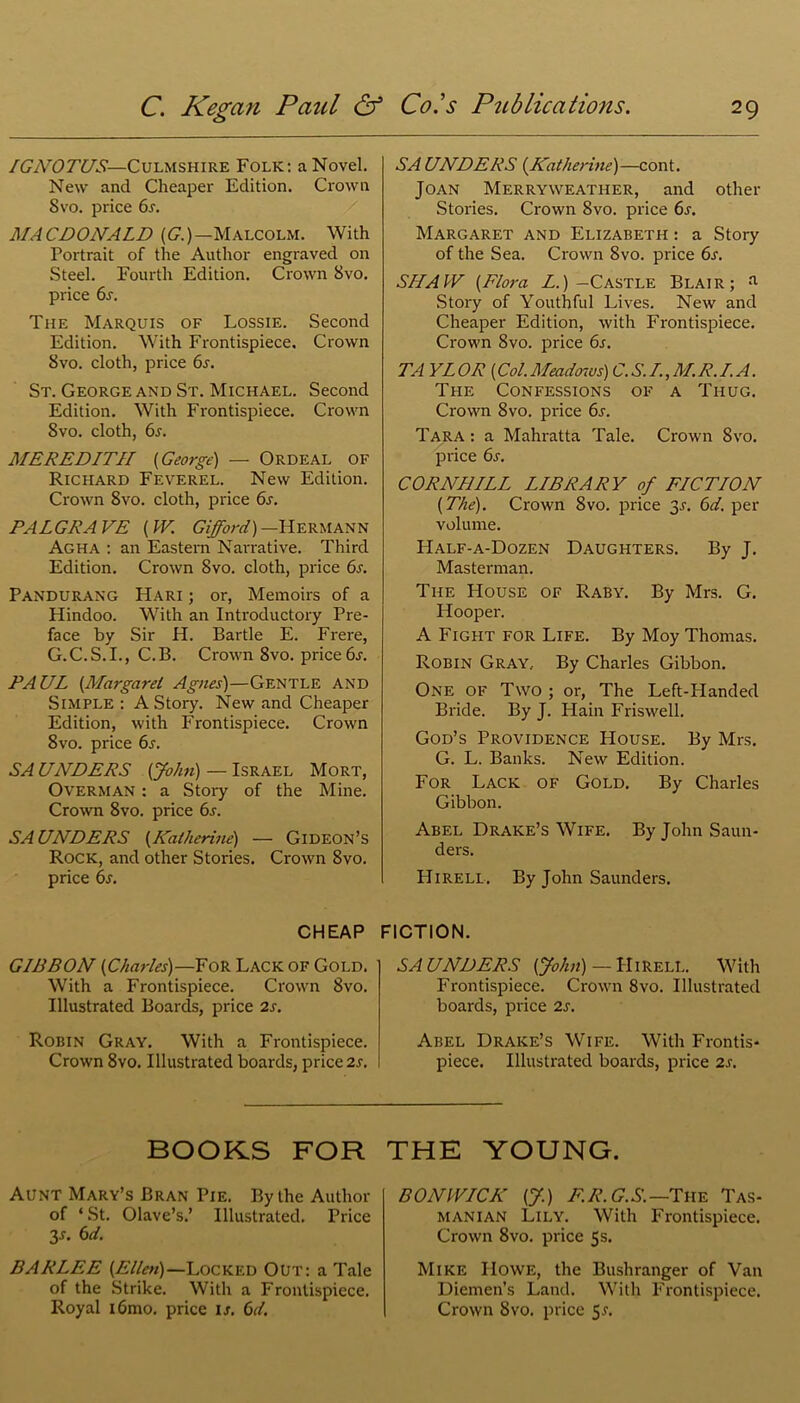 IGNOTUS—Culmshire Folk: a Novel. New ancl Cheaper Edition. Crown 8 vo. price 6s. MACDONALD {G.)— Malcolm. With Portrait of the Author engraved on Steel. Fourth Edition. Crown 8vo. price 6s. The Marquis of Lossie. Second Edition. With Frontispiece. Crown Svo. cloth, price 6s. St. George and St. Michael. Second Edition. With Frontispiece. Crown Svo. cloth, 6r. MEREDITH {George) — Ordeal of Richard Feverel. New Edition. Crown Svo. cloth, price 6s. PALGRAVE {W. Gifford)-Hermann Agha : an Eastern Narrative. Third Edition. Crown Svo. cloth, price 6s. Pandurang Hari ; or, Memoirs of a Hindoo. With an Introductory Pre- face by Sir H. Bartle E. Frere, G.C.S.I., C.B. Crown 8vo. price 6s. PAUL (.Margaret Agnes)—Gentle and Simple : A Story. New and Cheaper Edition, with Frontispiece. Crown 8vo. price 6s. SA UNDERS {John) — Israel Mort, Overman : a Story of the Mine. Crown 8vo. price 6s. SAUNDERS (Katherine) — Gideon’s Rock, and other Stories. Crown 8vo. price 6s. CHEAP GIBBON {Charles)—For Lack of Gold. With a Frontispiece. Crown Svo. Illustrated Boards, price 2s. Robin Gray. With a Frontispiece. Crown 8vo. Illustrated boards, price 2s. SA UNDERS {Katherine)—cont. Joan Merryweather, and other Stories. Crown Svo. price 6j. Margaret and Elizabeth : a Story of the Sea. Crown Svo. price 6s. SHAW {Flora L.) —Castle Blair; a Story of Youthful Lives. New and Cheaper Edition, with Frontispiece. Crown 8vo. price 6s. TA YL OR {Col. Meadows) C. S. I., M. R.I.A. The Confessions of a Thug. Crown Svo. price 6j. Tara : a Mahratta Tale. Crown Svo. price 6s. CORNU ILL LIBRARY of FICTION {The). Crown Svo. price 3.C 6d. per volume. Half-a-Dozen Daughters. By J. Masterman. The House of Raby. By Mrs. G. Hooper. A Fight for Life. By Moy Thomas. Robin Gray.. By Charles Gibbon. One of Two ; or, The Left-Handed Bride. By J. Hain Friswell. God’s Providence House. By Mrs. G. L. Banks. New Edition. For Lack of Gold. By Charles Gibbon. Abel Drake’s Wife. By John Saun- ders. Hirell. By John Saunders. FICTION. SAUNDERS {John) — Hirell. With Frontispiece. Crown 8vo. Illustrated boards, price 2s. Abel Drake’s Wife. With Frontis- piece. Illustrated boards, price 2s. BOOKS FOR THE YOUNG. Aunt Mary’s Bran Pie. By the Author of ‘St. Olave’s.’ Illustrated. Price 3-f. 6d. BARLEE {Ellen)— Locked Out: a Tale of the Strike. With a Frontispiece. Royal i6mo. price is. 6d. BONWICK {J.) F.R. G.S.—The Tas- manian Lily. With Frontispiece. Crown Svo. price 5s. Mike IIowe, the Bushranger of Van Diemen’s Land. With Frontispiece. Crown Svo. price 5^.