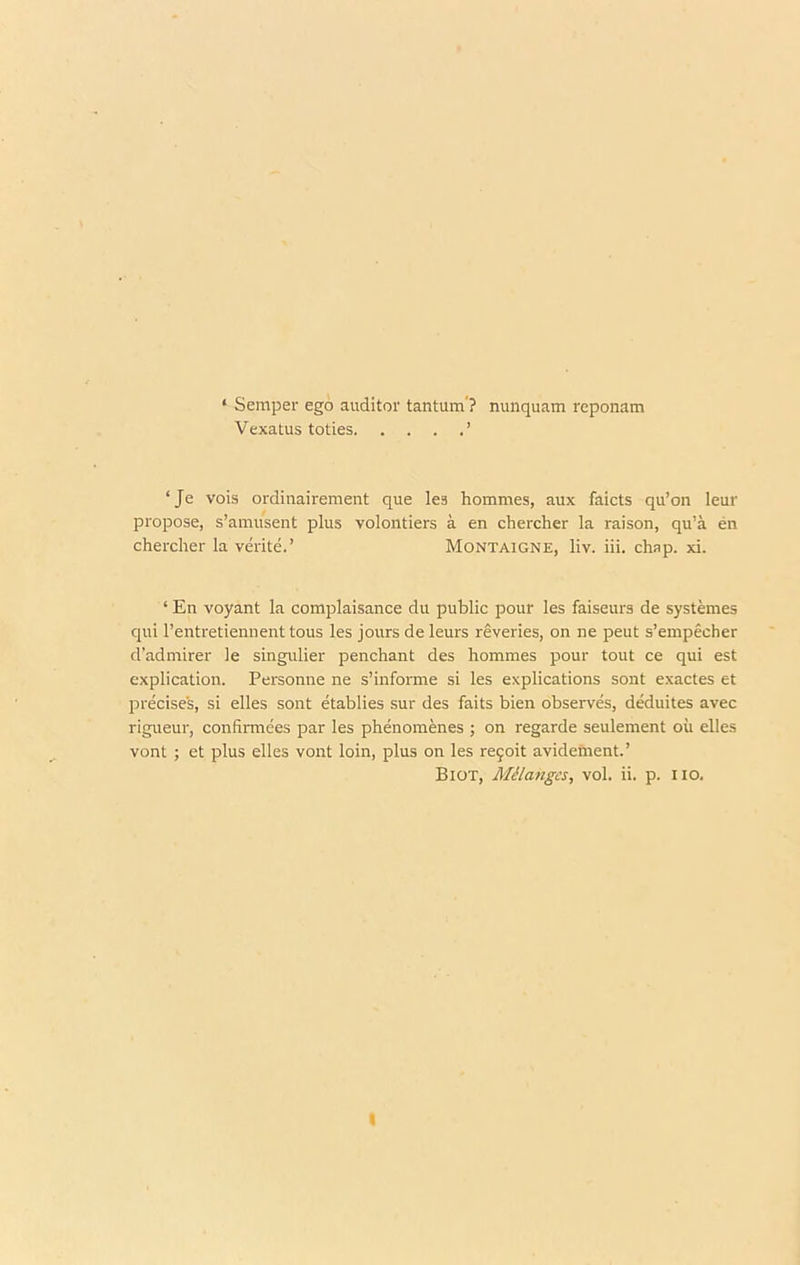 ‘ Semper ego auditor tantum’? nunquam reponam Vexatus toties ’ ‘Je vois ordinairement que les hommes, aux faicts qu’on leur propose, s’amusent plus volontiers a en diercher la raison, qu’a en chercher la verite.’ Montaigne, liv. iii. chap. xi. ‘ En voyant la complaisance du public pour les faiseurs de systemes qui rentretiennenttous les jours de leurs reveries, on ne peut s’empecher d’admirer le singulier penchant des hommes pour tout ce qui est explication. Personne ne s’informe si les explications sont exactes et precises, si elles sont etablies sur des faits bien observes, deduites avec rigueur, confirmees par les phenomenes ; on regarde seulement oil elles vont ; et plus elles vont loin, plus on les re9oit avidement.’ Biot, MUanges, vol. ii. p. no. I