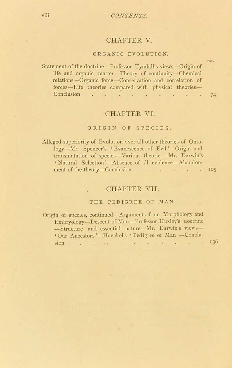 CHAPTER V. ORGANIC EVOLUTION. TAG Statement of the doctrine—Professor Tyndall’s views—Origin of life and organic matter^Theory of continuity—Chemical relations—Organic force—Conservation and correlation of forces—Life theories compared with physical theories— Conclusion ......... 74 CHAPTER VI. ORIGIN OF SPECIES. Alleged superiority of Evolution over all other theories of Onto- logy—Mr. Spencer’s ‘ Evanescence of Evil ’—Origin and transmutation of species—Various theories—Mr. Darwin’s ‘Natural Selection’—Absence of all evidence—Abandon- ment of the theory—Conclusion ..... 105 CHAPTER VII. THE PEDIGREE OF MAN. Origin of species, continued —Arguments from Morphology and Embryology—Descent of Man—Professor Huxley’s doctrine —Structure and essential nature—Mr. Darwin’s views— ‘Our Ancestors’—Haeckel’s ‘Pedigree of Man’—Conclu-