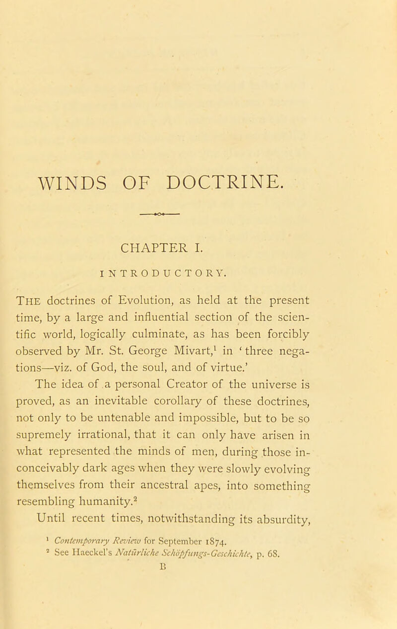 CHAPTER I. INTRODUCTORY. The doctrines of Evolution, as held at the present time, by a large and influential section of the scien- tific world, logically culminate, as has been forcibly observed by Mr. St. George Mivart,' in ‘ three nega- tions—viz. of God, the soul, and of virtue.’ The idea of a personal Creator of the universe is proved, as an inevitable corollary of these doctrines, not only to be untenable and impossible, but to be so supremely irrational, that it can only have arisen in what represented the minds of men, during those in- conceivably dark ages when they were slowly evolvin themselves from their ancestral apes, into somethin resembling humanity.^ Until recent times, notwithstanding its absurdity, ' Contemporary Review for September 1874. ' See Haeckel’s Nahirliche Sckopfungs-Geschichte, p. 68. B aq Cfq