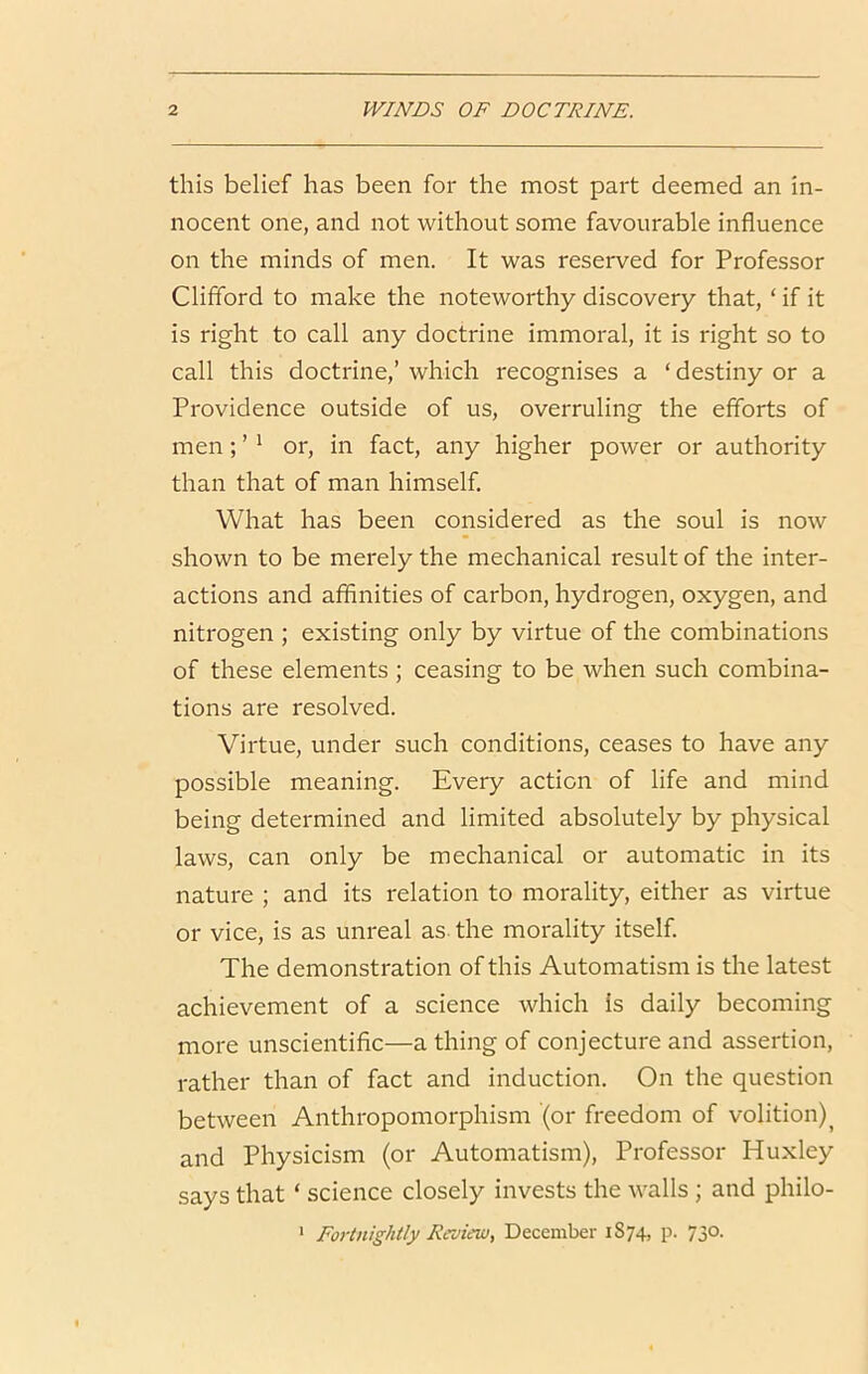 this belief has been for the most part deemed an in- nocent one, and not without some favourable influence on the minds of men. It was reserved for Professor Clifford to make the noteworthy discovery that, ‘ if it is right to call any doctrine immoral, it is right so to call this doctrine,’ which recognises a ‘ destiny or a Providence outside of us, overruling the efforts of men; ’ * or, in fact, any higher power or authority than that of man himself. What has been considered as the soul is now shown to be merely the mechanical result of the inter- actions and affinities of carbon, hydrogen, oxygen, and nitrogen ; existing only by virtue of the combinations of these elements ; ceasing to be when such combina- tions are resolved. Virtue, under such conditions, ceases to have any possible meaning. Every action of life and mind being determined and limited absolutely by physical laws, can only be mechanical or automatic in its nature ; and its relation to morality, either as virtue or vice, is as unreal as the morality itself. The demonstration of this Automatism is the latest achievement of a science which Is daily becoming more unscientific—a thing of conjecture and assertion, rather than of fact and induction. On the question between Anthropomorphism (or freedom of volition)^ and Physicism (or Automatism), Professor Huxley says that ‘ science closely invests the walls; and philo- ' Fortnightly Reviewy December 1S74, p. 730.