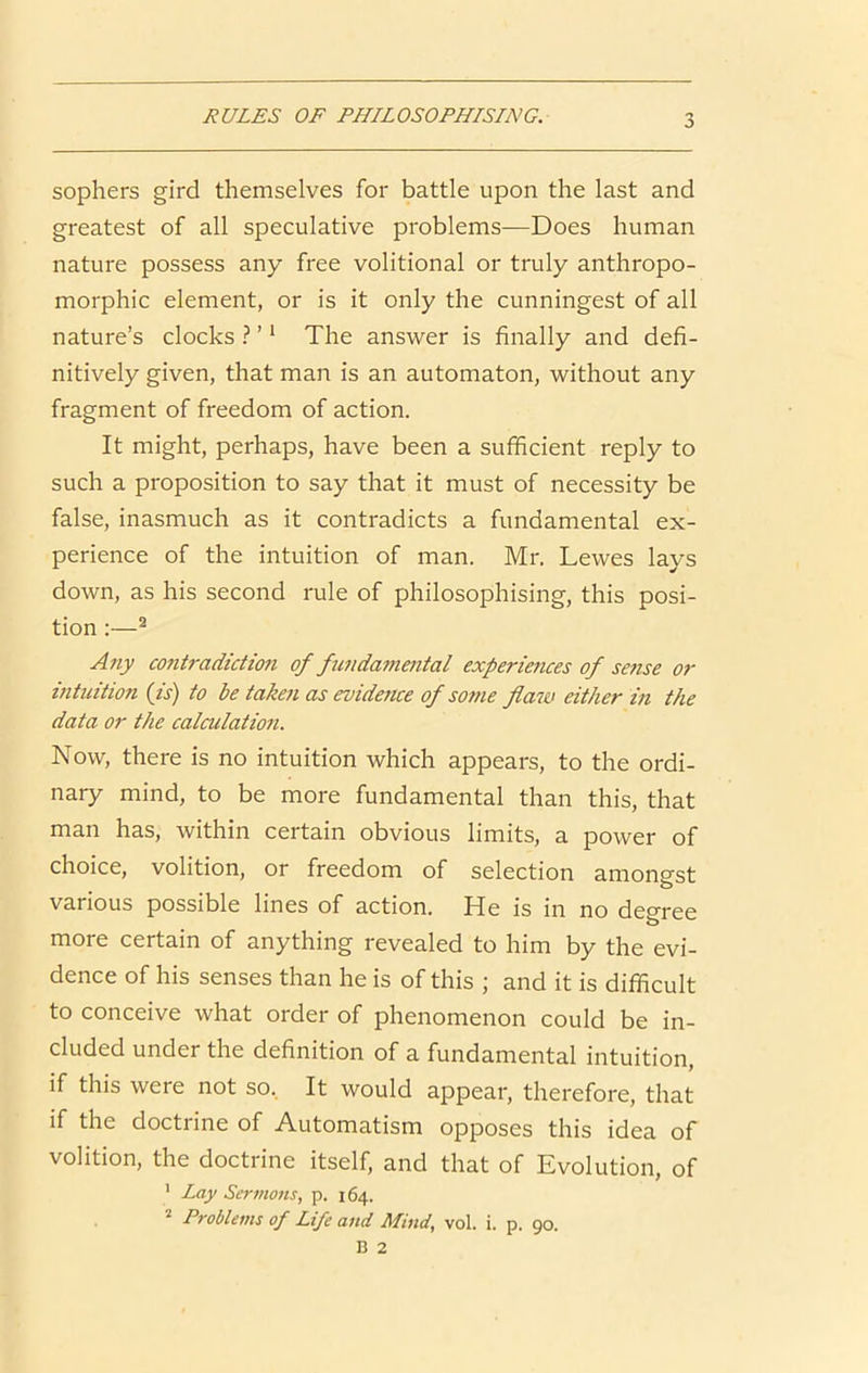 RULES OF PHILOSOPHISING. sophers gird themselves for battle upon the last and greatest of all speculative problems—Does human nature possess any free volitional or truly anthropo- morphic element, or is it only the cunningest of all nature’s clocks ? ’ ‘ The answer is finally and defi- nitively given, that man is an automaton, without any fragment of freedom of action. It might, perhaps, have been a sufficient reply to such a proposition to say that it must of necessity be false, inasmuch as it contradicts a fundamental ex- perience of the intuition of man. Mr. Lewes lays down, as his second rule of philosophising, this posi- tion :—^ Any co7itradiction of fundamental experiences of sejise or intuition (is) to be taken as evidence of sotne flaw either in the data or the calculatioJi. Now, there is no intuition which appears, to the ordi- nary mind, to be more fundamental than this, that man has, within certain obvious limits, a power of choice, volition, or freedom of selection amongst various possible lines of action. He is in no deoree more certain of anything revealed to him by the evi- dence of his senses than he is of this ; and it is difficult to conceive what order of phenomenon could be in- cluded under the definition of a fundamental intuition, if this were not so. It would appear, therefore, that if the doctrine of Automatism opposes this idea of volition, the doctrine itself, and that of Evolution, of ' Lay Sermons, p. 164. Problems of Life and Mind, vol. i. p. 90.