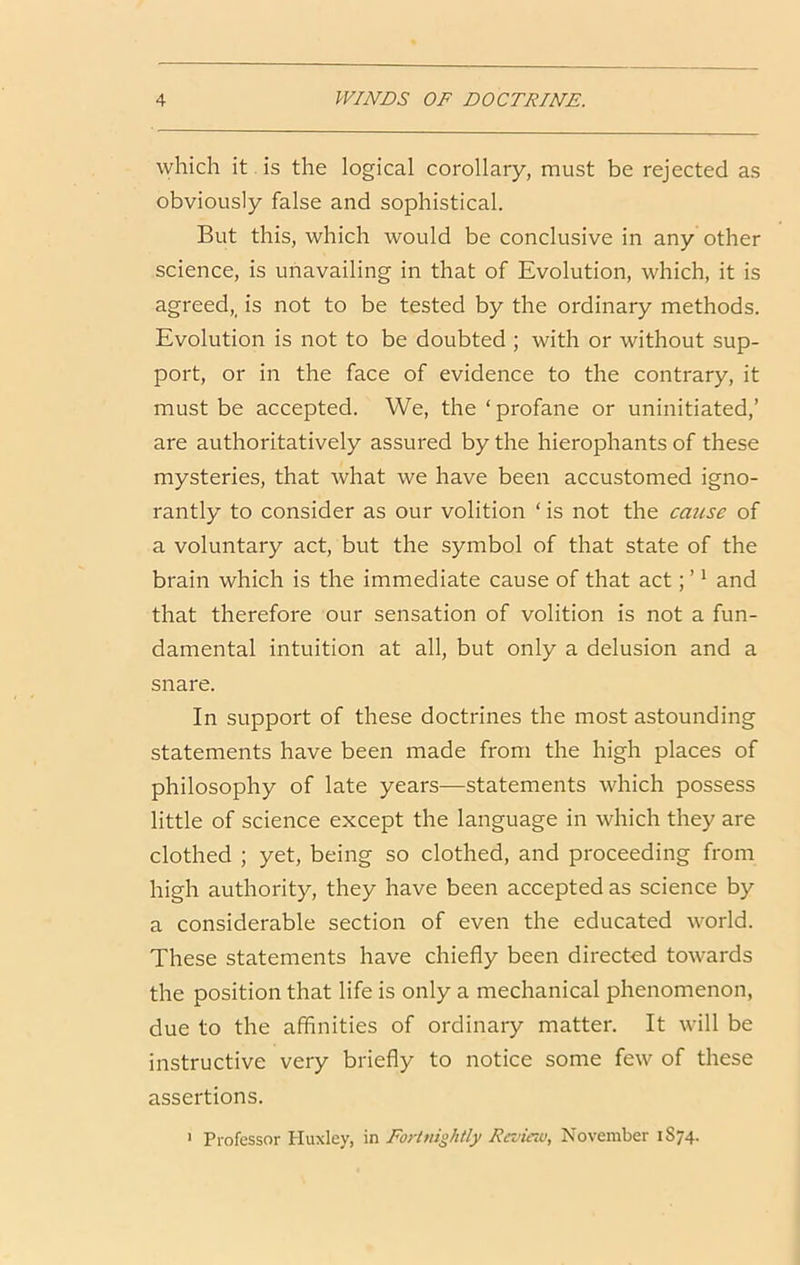 which it is the logical corollary, must be rejected as obviously false and sophistical. But this, which would be conclusive in any other science, is unavailing in that of Evolution, which, it is agreed,^ is not to be tested by the ordinary methods. Evolution is not to be doubted ; with or without sup- port, or in the face of evidence to the contrary, it must be accepted. We, the ‘ profane or uninitiated,’ are authoritatively assured by the hierophants of these mysteries, that what we have been accustomed igno- rantly to consider as our volition ‘ is not the cause of a voluntary act, but the symbol of that state of the brain which is the immediate cause of that act; ’ * and that therefore our sensation of volition is not a fun- damental intuition at all, but only a delusion and a snare. In support of these doctrines the most astounding statements have been made from the high places of philosophy of late years—statements which possess little of science except the language in which they are clothed ; yet, being so clothed, and proceeding from high authority, they have been accepted as science by a considerable section of even the educated world. These statements have chiefly been directed towards the position that life is only a mechanical phenomenon, due to the affinities of ordinary matter. It will be instructive very briefly to notice some few of these assertions. ' Professor Huxley, in Fortnightly Raiiao, November 1S74.