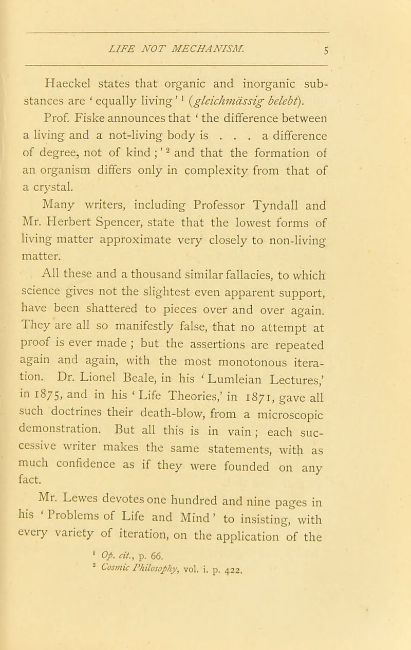 Haeckel states that organic and inorganic sub- stances are ‘ equally living ’' {gleichmdssig belebt). Prof. Fiske announces that ‘the difference between a living and a not-living body is ... a difference of degree, not of kind ; ’ ^ and that the formation of an organism differs only in complexity from that of a crystal. Many writers, including Professor Tyndall and Mr. Herbert Spencer, state that the lowest forms of living matter approximate very closely to non-living matter. All these and a thousand similar fallacies, to which science gives not the slightest even apparent support, have been shattered to pieces over and over again. They are all so manifestly false, that no attempt at proof is ever made ; but the assertions are repeated again and again, with the most monotonous itera- tion. Dr. Lionel Beale, in his ‘ Lumleian Lectures,’ in 1875, and in his ‘ Life Theories,’ in 1871, gave all such doctrines their death-blow, from a microscopic demonsti ation. But all this is in vain j each suc- cessive writer makes the same statements, with as much confidence as if they were founded on any fact. Mr. Lewes devotes one hundred and nine pages in his Problems of Life and Mind ’ to insisting, with eveiy variety of iteration, on the application of the ' Op. cit., p, 66. ^ Cosmic Philosophy.^ voL i. p. 422.