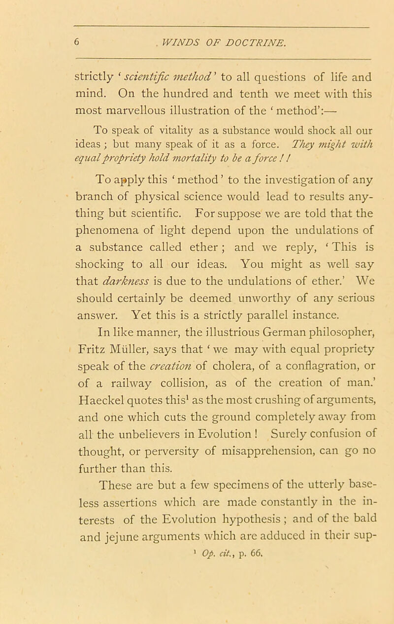 strictly ‘ scientific method' to all questions of life and mind. On the hundred and tenth we meet with this most marvellous illustration of the ‘ method’:— To speak of vitality as a substance would shock all our ideas ; but many speak of it as a force. They might with equal propriety hold mortality to be a force ! ! To apply this ‘method’ to the investigation of any branch of physical science would lead to results any- thing but scientific. For suppose we are told that the phenomena of light depend upon the undulations of a substance called ether; and we reply, ‘ This is shocking to all our ideas. You might as well say that darkness is due to the undulations of ether.’ We should certainly be deemed unworthy of any serious answer. Yet this is a strictly parallel instance. In like manner, the illustrious German philosopher, Fritz Muller, says that ‘ we may with equal propriety speak of the creation of cholera, of a conflagration, or of a railway collision, as of the creation of man.’ Haeckel quotes this' as the most crushing of arguments, and one which cuts the ground completely away from all the unbelievers in Evolution ! Surely confusion of thought, or perversity of misapprehension, can go no further than this. These are but a few specimens of the utterly base- less assertions which are made constantly in the in- terests of the Evolution hypothesis ; and of the bald and jejune arguments which are adduced in their sup- ' Op. dt., p. 66.