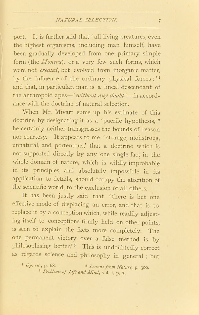 port. It is further said that ‘ all living creatures, even the highest organisms, including man himself, have been gradually developed from one primary simple form (the Monera), or a very few such forms, which were not created, but evolved from inorganic matter, by the influence of the ordinary physical forces : ’' and that, in particular, man is a lineal descendant of the anthropoid apes—‘ zuithotit any doubt ’—in accord- ance with the doctrine of natural selection. When Mr. Mivart sums up his estimate of this doctrine by designating it as a ‘puerile hypothesis,’^ he certainly neither transgresses the bounds of reason nor courtesy. It appears to me ‘ strange, monstrous, unnatural, and portentous,’ that a doctrine which is not supported directly by any one single fact in the whole domain of nature, which is wildly improbable in its principles, and absolutely impossible in its application to details, should occupy the attention of the scientific world, to the exclusion of all others. It has been justly said that ‘there is but one effective mode of displacing an error, and that is to replace it by a conception which, while readily adjust- ing itself to conceptions firmly held on other points, is seen to explain the facts more completely. The one permanent victory over a false method is by philosophising better.’ ^ This is undoubtedly correct as regards science and philosophy in general j but ' op. at., p. 68. 2 Lessons from Nature, p. 3CX5. ’ Problems of Life and Mind, vol. i. p. 7.