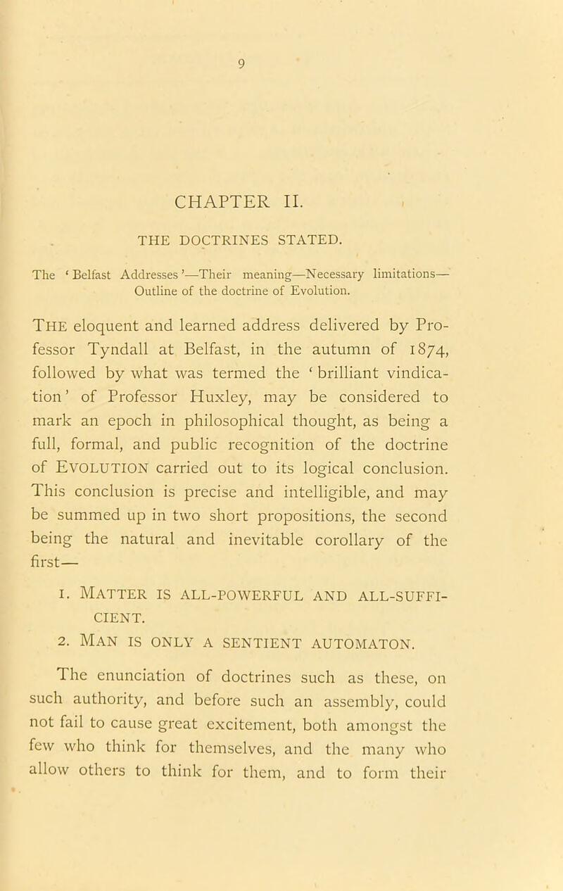 CHAPTER II. THE DOCTRINES STATED. The ‘ Belfast Addresses ’—Their meaning—Necessary limitations— Outline of the doctrine of Evolution. The eloquent and learned address delivered by Pro- fessor Tyndall at Belfast, in the autumn of 1874, followed by what was termed the ‘ brilliant vindica- tion ’ of Professor Huxley, may be considered to mark an epoch in philosophical thought, as being a full, formal, and public recognition of the doctrine of Evolution carried out to its logical conclusion. This conclusion is precise and intelligible, and may be summed up in two short propositions, the second being the natural and inevitable corollary of the first— 1. Matter is all-powerful and all-suffi- cient. 2. Man is only a sentient automaton. The enunciation of doctrines such as these, on such authority, and before such an assembly, could not fail to cause great excitement, both amongst the few who think for themselves, and the many who allow others to think for them, and to form their