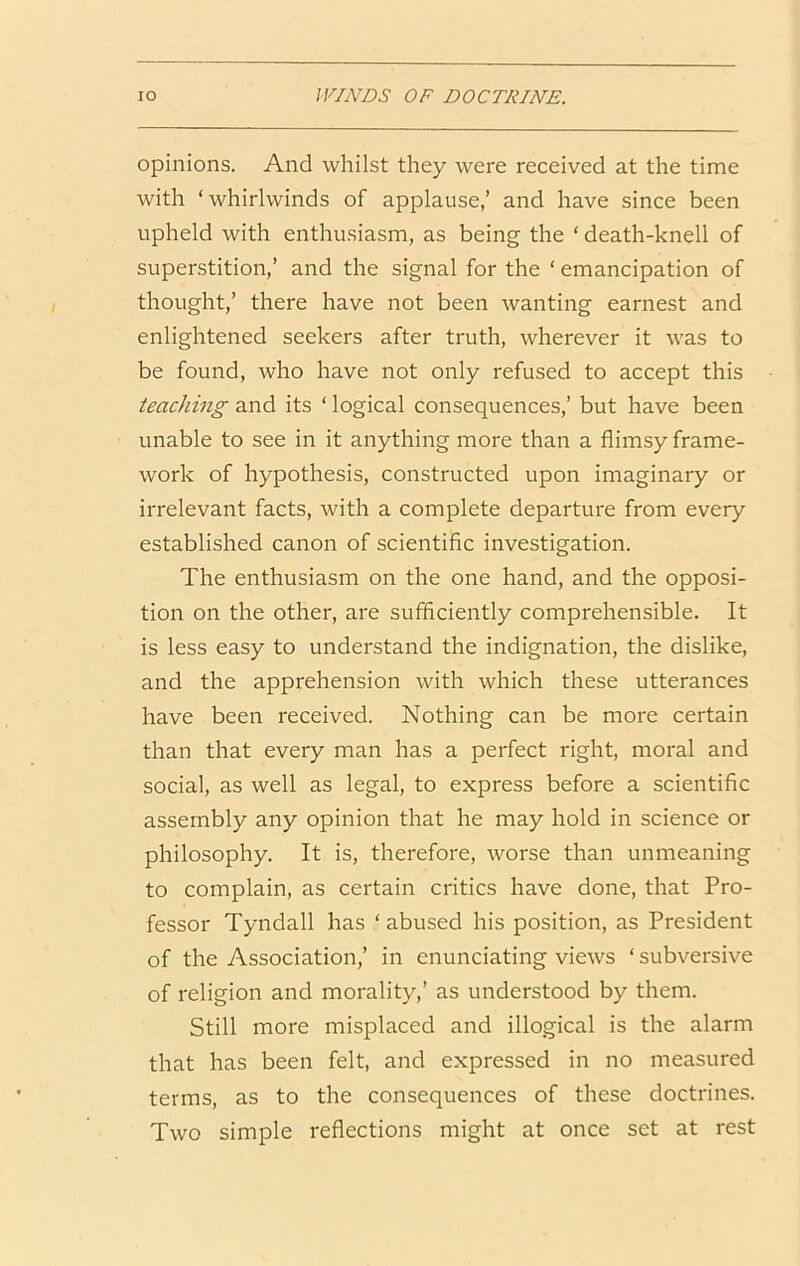 opinions. And whilst they were received at the time with ‘whirlwinds of applause,’ and have since been upheld with enthusiasm, as being the ‘ death-knell of superstition,’ and the signal for the ‘ emancipation of thought,’ there have not been wanting earnest and enlightened seekers after truth, wherever it was to be found, who have not only refused to accept this teaching and its ‘ logical consequences,’ but have been unable to see in it anything more than a flimsy frame- work of hypothesis, constructed upon imaginary or irrelevant facts, with a complete departure from every established canon of scientific investigation. The enthusiasm on the one hand, and the opposi- tion on the other, are sufficiently comprehensible. It is less easy to understand the indignation, the dislike, and the apprehension with which these utterances have been received. Nothing can be more certain than that every man has a perfect right, moral and social, as well as legal, to express before a scientific assembly any opinion that he may hold in science or philosophy. It is, therefore, worse than unmeaning to complain, as certain critics have done, that Pro- fessor Tyndall has ‘ abused his position, as President of the Association,’ in enunciating views ‘ subversive of religion and morality,’ as understood by them. Still more misplaced and illogical is the alarm that has been felt, and expressed in no measured terms, as to the consequences of these doctrines. Two simple reflections might at once set at rest