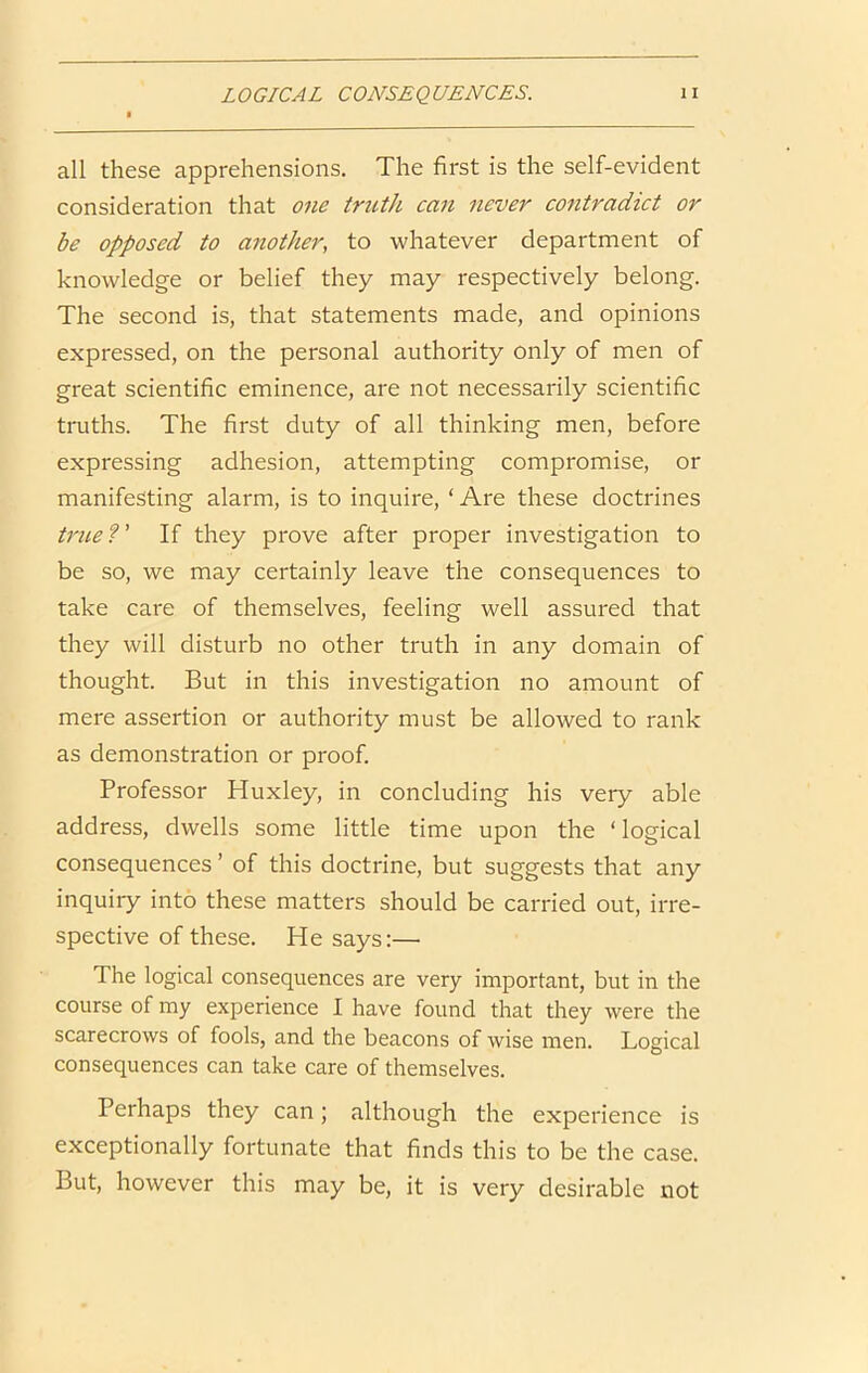 all these apprehensions. The first is the self-evident consideration that one truth can never contradict or be opposed to another, to whatever department of knowledge or belief they may respectively belong. The second is, that statements made, and opinions expressed, on the personal authority only of men of great scientific eminence, are not necessarily scientific truths. The first duty of all thinking men, before expressing adhesion, attempting compromise, or manifesting alarm, is to inquire, ‘Are these doctrines triLe ?' If they prove after proper investigation to be so, we may certainly leave the consequences to take care of themselves, feeling well assured that they will disturb no other truth in any domain of thought. But in this investigation no amount of mere assertion or authority must be allowed to rank as demonstration or proof. Professor Huxley, in concluding his very able address, dwells some little time upon the ‘logical consequences ’ of this doctrine, but suggests that any inquiry into these matters should be carried out, irre- spective of these. He says:— The logical consequences are very important, but in the course of my experience I have found that they were the scarecrows of fools, and the beacons of wise men. Logical consequences can take care of themselves. Perhaps they can; although the experience is exceptionally fortunate that finds this to be the case. But, however this may be, it is very desirable not