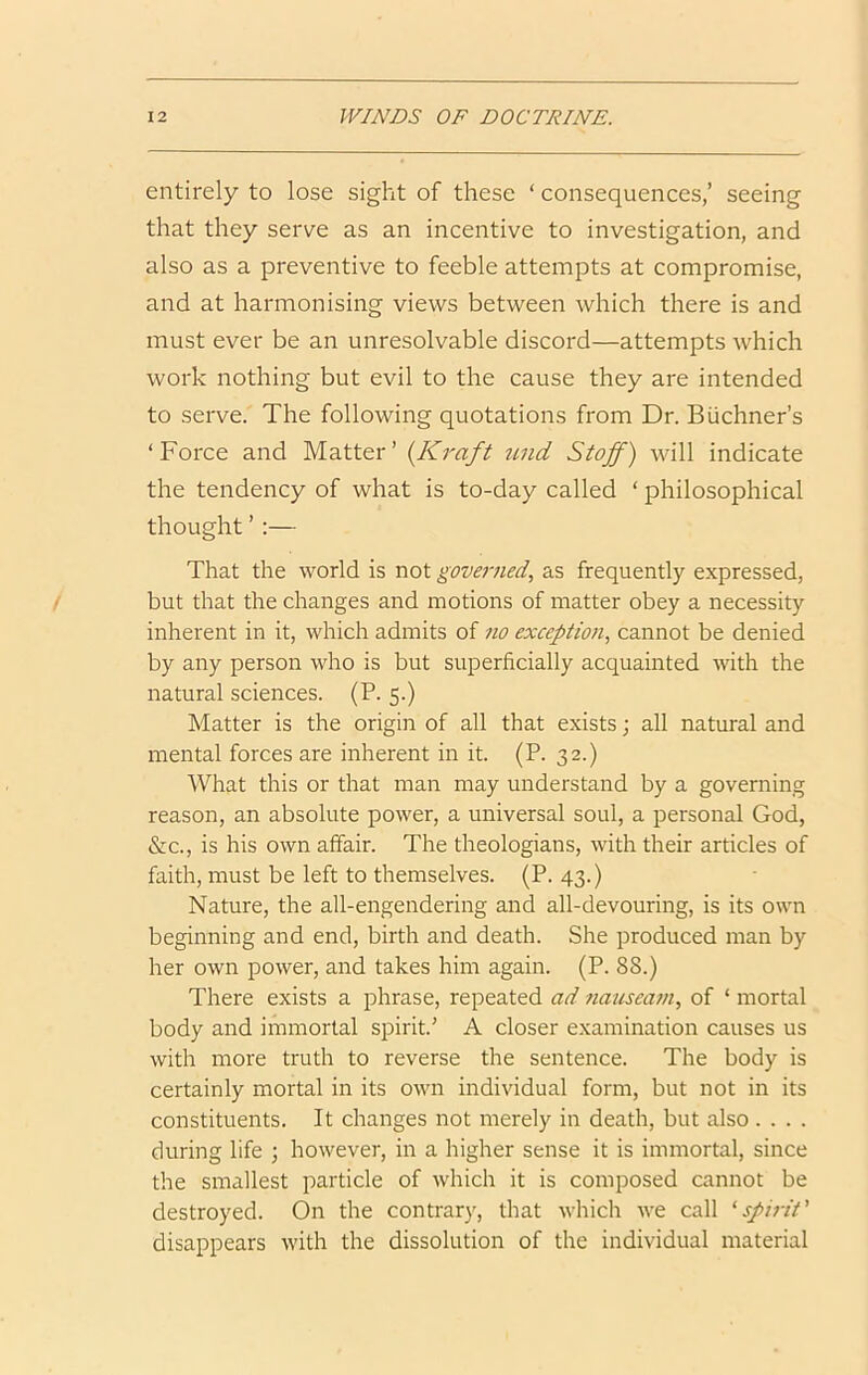 entirely to lose sight of these ‘ consequences,’ seeing that they serve as an incentive to investigation, and also as a preventive to feeble attempts at compromise, and at harmonising views between which there is and must ever be an unresolvable discord—attempts which work nothing but evil to the cause they are intended to serve. The following quotations from Dr. Buchner’s ‘Force and Matter’ {Kraft iind Staff) will indicate the tendency of what is to-day called ‘ philosophical thought’:— That the world is not governed, as frequently expressed, but that the changes and motions of matter obey a necessity inherent in it, which admits of no exception, cannot be denied by any person who is but superficially acquainted with the natural sciences. (P. 5.) Matter is the origin of all that exists; all natural and mental forces are inherent in it. (P. 32.) What this or that man may understand by a governing reason, an absolute power, a universal soul, a personal God, &c., is his own affair. The theologians, with their articles of faith, must be left to themselves. (P. 43.) Nature, the all-engendering and all-devouring, is its own beginning and end, birth and death. She produced man by her own power, and takes him again. (P. 88.) There exists a phrase, repeated ad nauseam, of ‘ mortal body and immortal spirit’ A closer examination causes us with more truth to reverse the sentence. The body is certainly mortal in its own individual form, but not in its constituents. It changes not merely in death, but also .... during life ; however, in a higher sense it is immortal, since the smallest particle of which it is composed cannot be destroyed. On the contrary, that which we call ‘sfhdt' disappears with the dissolution of the individual material