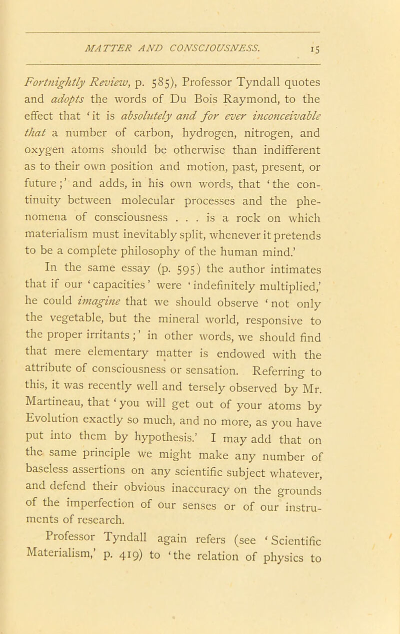 Fortnightly Review, p. 585), Professor Tyndall quotes and adopts the words of Du Bois Raymond, to the effect that ‘ it is absolutely and for ever inconceivable that a number of carbon, hydrogen, nitrogen, and oxygen atoms should be otherwise than indifferent as to their own position and motion, past, present, or future;’'and adds, in his own words, that ‘the con- tinuity between molecular processes and the phe- nomena of consciousness ... is a rock on which materialism must inevitably split, whenever it pretends to be a complete philosophy of the human mind.’ In the same essay (p. 595) the author intimates that if our ‘ capacities ’ were ‘ indefinitely multiplied,’ he could imagine that we should observe ‘ not only the vegetable, but the mineral world, responsive to the proper irritants ; ’ in other words, we should find that mere elementary matter is endowed with the attribute of consciousness or sensation. Referring to this, it was recently well and tersely observed by Mr. Martineau, that ‘ you will get out of your atoms by Evolution exactly so much, and no more, as you have put into them by hypothesis.’ I may add that on the same principle we might make any number of baseless assertions on any scientific subject whatever, and defend their obvious inaccuracy on the grounds of the imperfection of our senses or of our instru- ments of research. Professor Tyndall again refers (see ‘ Scientific Materialism,’ p. 419) to ‘the relation of physics to