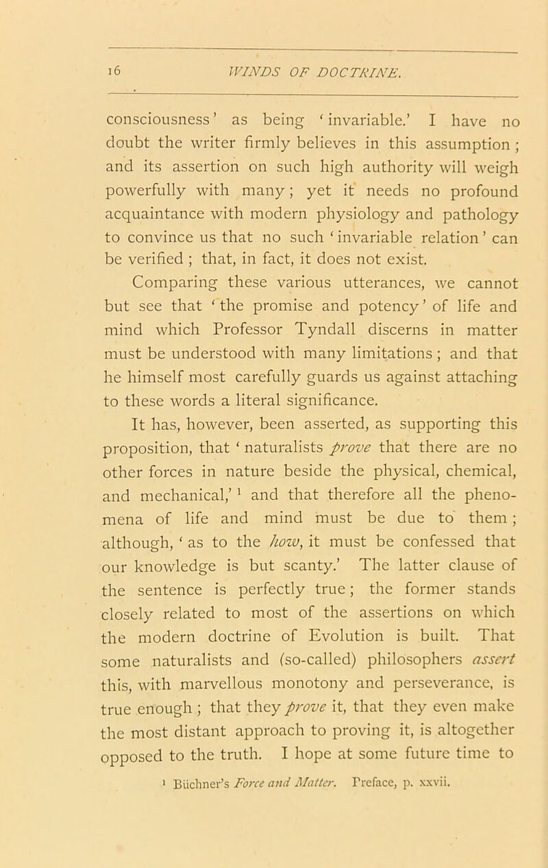 consciousness ’ as being ‘ invariable.’ I have no doubt the writer firmly believes in this assumption ; and its assertion on such high authority will weigh powerfully with many; yet it needs no profound acquaintance with modern physiology and pathology to convince us that no such ‘ invariable relation ’ can be verified ; that, in fact, it does not exist. Comparing these various utterances, we cannot but see that ‘ the promise and potency ’ of life and mind which Professor Tyndall discerns in matter must be understood with many limitations; and that he himself most carefully guards us against attaching to these words a literal significance. It has, however, been asserted, as supporting this proposition, that ‘ naturalists prove that there are no other forces in nature beside the physical, chemical, and mechanical,’' and that therefore all the pheno- mena of life and mind must be due to them; although, ‘ as to the how, it must be confessed that our knowledge is but scanty.’ The latter clause of the sentence is perfectly true; the former stands closely related to most of the assertions on which the modern doctrine of Evolution is built. That some naturalists and (so-called) philosophers assert this, with marvellous monotony and perseverance, is true enough ; that they prove it, that they even make the most distant approach to proving it, is altogether opposed to the truth. I hope at some future time to > Biichner’s Force and Mailer. Treface, p. x.\vii.