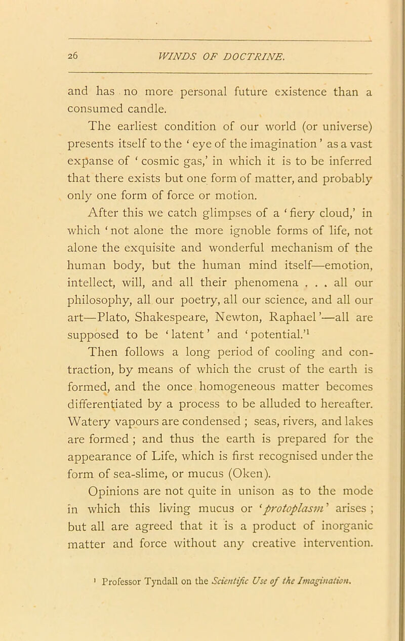 and has no more personal future existence than a consumed candle. The earliest condition of our world (or universe) presents itself to the ‘ eye of the imagination ’ as a vast expanse of ‘ cosmic gas,’ in which it is to be inferred that there exists but one form of matter, and probably only one form of force or motion. After this we catch glimpses of a ‘ fiery cloud,’ in which ‘ not alone the more ignoble forms of life, not alone the exquisite and wonderful mechanism of the human body, but the human mind itself—emotion, intellect, will, and all their phenomena ... all our philosophy, all our poetry, all our science, and all our art—Plato, Shakespeare, Newton, Raphael’—all are supposed to be ‘ latent ’ and ‘ potential.’^ Then follows a long period of cooling and con- traction, by means of which the crust of the earth is formed, and the once homogeneous matter becomes differentiated by a process to be alluded to hereafter. Watery vapours are condensed ; seas, rivers, and lakes are formed ; and thus the earth is prepared for the appearance of Life, which is first recognised under the form of sea-slime, or mucus (Oken). Opinions are not quite in unison as to the mode in which this living mucus or ^protoplasm ’ arises ; but all are agreed that it is a product of inorganic matter and force without any creative intervention. ' Professor Tyndall on the Scientific Use of the Imagination.
