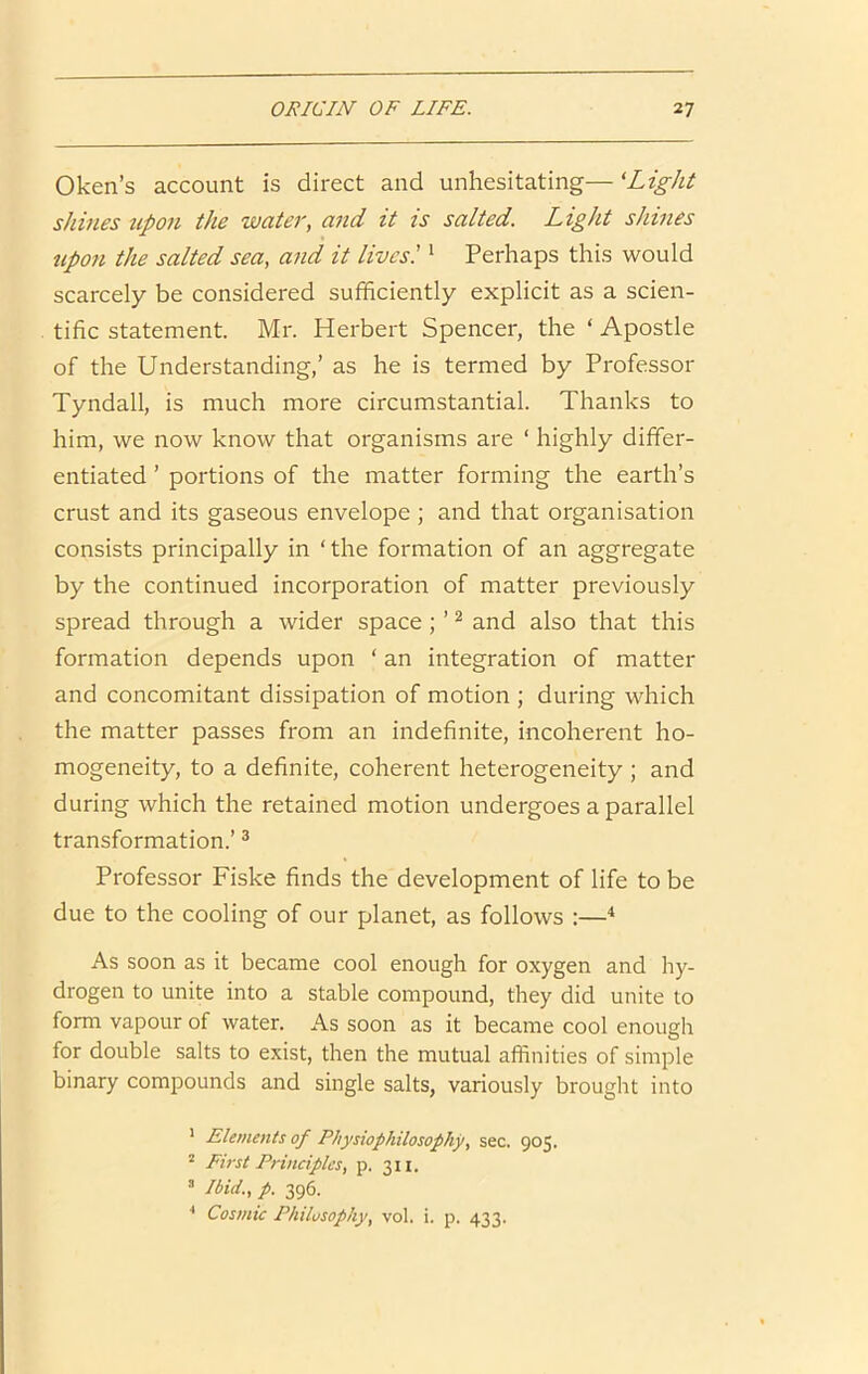 Oken’s account is direct and unhesitating— 'Light shines upon the water, and it is salted. Light shines upon the salted sea, and it lives! ‘ Perhaps this would scarcely be considered sufficiently explicit as a scien- tific statement. Mr. Herbert Spencer, the ‘ Apostle of the Understanding,’ as he is termed by Professor Tyndall, is much more circumstantial. Thanks to him, we now know that organisms are ‘ highly differ- entiated ’ portions of the matter forming the earth’s crust and its gaseous envelope ; and that organisation consists principally in ‘ the formation of an aggregate by the continued incorporation of matter previously spread through a wider space; ’ ^ and also that this formation depends upon ‘ an integration of matter and concomitant dissipation of motion ; during which the matter passes from an indefinite, incoherent ho- mogeneity, to a definite, coherent heterogeneity ; and during which the retained motion undergoes a parallel transformation.’ ® Professor Fiske finds the development of life to be due to the cooling of our planet, as follows :—^ As soon as it became cool enough for oxygen and hy- drogen to unite into a stable compound, they did unite to form vapour of water. As soon as it became cool enough for double salts to exist, then the mutual affinities of simple binary compounds and single salts, variously brought into ' Elements of Pliysiophilosofhy, sec. 905. “ First Principles, p. 311. ® Ibid., p. 396. * Cosmic Philosophy, vol. i. p. 433.