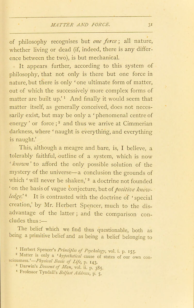 of philosophy recognises but one force; all nature, whether living or dead (if, indeed, there is any differ- ence between the two), is but mechanical. It appears further, according to this system of philosophy, that not only is there but one force in nature, but there is only ‘ one ultimate form of matter, out of which the successively more complex forms of matter are built up.’ * And finally it would seem that matter itself, as generally conceived, does not neces- sarily exist, but may be only a ‘ phenomenal centre of energy ’ or force ; ^ and thus we arrive at Cimmerian darkness, where ‘ naught is everything, and everything is naught.’ This, although a meagre and bare, is, I believe, a tolerably faithful, outline of a system, which is now ‘ known ’ to afford the only possible solution of the mystery of the universe—a conclusion the grounds of which ‘ will never be shaken,’ ^ a doctrine not founded ‘ on the basis of vague conjecture, but of positive know- ledge! ■* It is contrasted with the doctrine of ‘ special creation,’ by Mr. Herbert Spencer, much to the dis- advantage of the latter ; and the comparison con- cludes thus:— The belief which we find thus questionable, both as being a primitive belief and as being a belief belonging to Herbert Spencer’s Pnnciples of Psychology, vol. i. p. 155. Matter is only a ^hypothetical cause of states of our own con- sciousness.’—Basis of Life, p. 143. “ Darwin’s Descent of Man, vol. ii. p. 385. * Professor Tyndall’s p. 5.